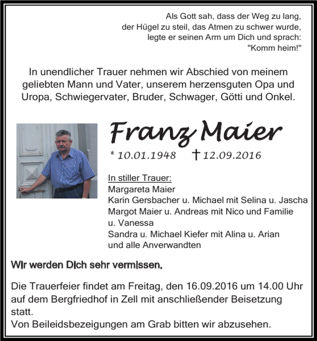 <p>Als Gott sah, dass der Weg zu lang,<br />der Hügel zu steil, das Atmen zu schwer wurde,<br />legte er seinen Arm um Dich und sprach:<br />"Komm heim!"</p><p>In unendlicher Trauer nehmen wir Abschied von meinem<br />geliebten Mann und Vater, unserem herzensguten Opa und<br />Uropa, Schwiegervater, Bruder, Schwager, Götti und Onkel.</p><p>Franz Maier<br />* 10.01.1948</p><p>12.09.2016</p><p>In stiller Trauer:<br />Margareta Maier<br />Karin Gersbacher u. Michael mit Selina u. Jascha<br />Margot Maier u. Andreas mit Nico und Familie<br />u. Vanessa<br />Sandra u. Michael Kiefer mit Alina u. Arian<br />und alle Anverwandten</p><p>Wir werden Dich sehr vermissen.<br />Die Trauerfeier findet am Freitag, den 16.09.2016 um 14.00 Uhr<br />auf dem Bergfriedhof in Zell mit anschließender Beisetzung<br />statt.<br />Von Beileidsbezeigungen am Grab bitten wir abzusehen.</p>