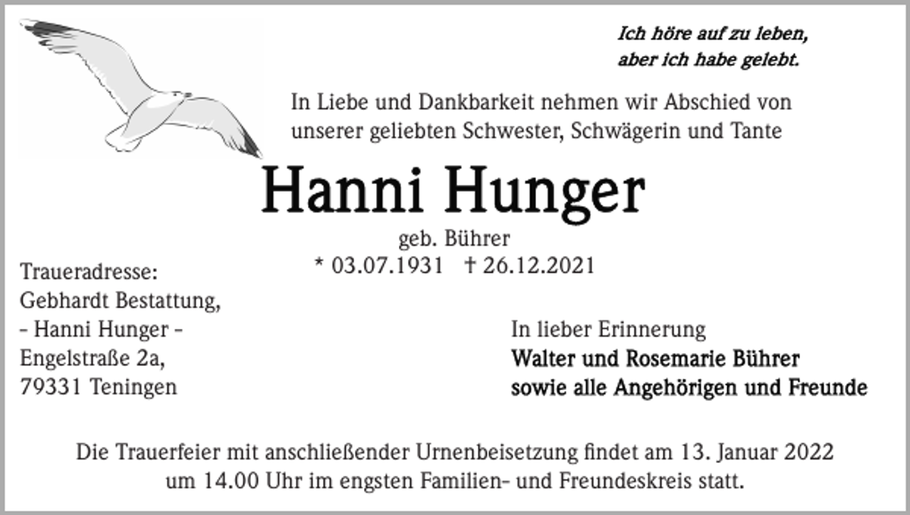 <p>In Liebe und Dankbarkeit nehmen wir Abschied von<br />unserer geliebten Schwester, Schwägerin und Tante</p><p>Traueradresse:<br />Gebhardt Bestattung,<br />- Hanni Hunger Engelstraße 2a,<br />79331 Teningen</p><p>geb. Bührer<br />* 03.07.1931 † 26.12.2021<br />In lieber Erinnerung</p><p>Die Trauerfeier mit anschließender Urnenbeisetzung ﬁndet am 13. Januar 2022<br />um 14.00 Uhr im engsten Familien- und Freundeskreis statt.</p>