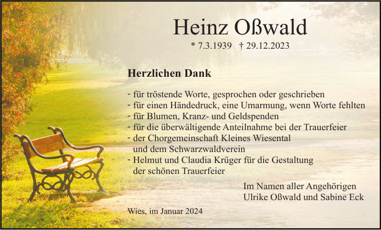 <p>Heinz Oßwald<br />* 7.3.1939 † 29.12.2023</p><p>Herzlichen Dank<br />- für tröstende Worte, gesprochen oder geschrieben<br />- für einen Händedruck, eine Umarmung, wenn Worte fehlten<br />- für Blumen, Kranz- und Geldspenden<br />- für die überwältigende Anteilnahme bei der Trauerfeier<br />- der Chorgemeinschaft Kleines Wiesental<br />und dem Schwarzwaldverein<br />- Helmut und Claudia Krüger für die Gestaltung<br />der schönen Trauerfeier<br />Im Namen aller Angehörigen<br />Ulrike Oßwald und Sabine Eck<br />Wies, im Januar 2024</p>