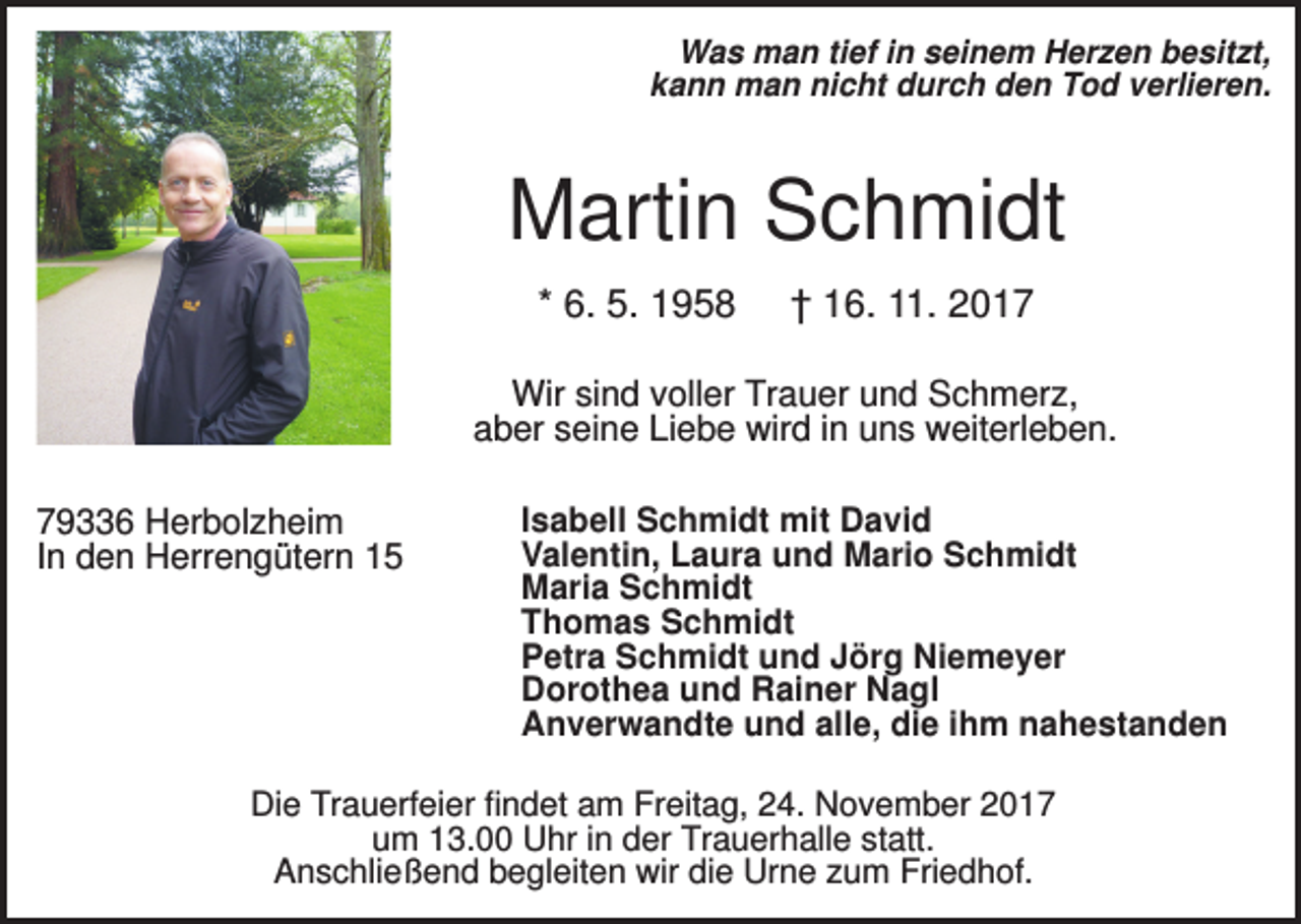 <p>Was man tief in seinem Herzen besitzt,<br />kann man nicht durch den Tod verlieren.</p><p>Martin Schmidt<br />* 6. 5. 1958</p><p>† 16. 11. 2017</p><p>Wir sind voller Trauer und Schmerz,<br />aber seine Liebe wird in uns weiterleben.<br />79336 Herbolzheim<br />In den Herrengütern 15</p><p>Isabell Schmidt mit David<br />Valentin, Laura und Mario Schmidt<br />Maria Schmidt<br />Thomas Schmidt<br />Petra Schmidt und Jörg Niemeyer<br />Dorothea und Rainer Nagl<br />Anverwandte und alle, die ihm nahestanden</p><p>Die Trauerfeier findet am Freitag, 24. November 2017<br />um 13.00 Uhr in der Trauerhalle statt.<br />Anschließend begleiten wir die Urne zum Friedhof.</p>