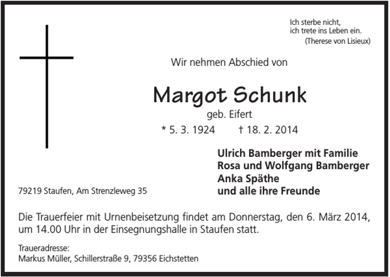 <p>Ich sterbe nicht,<br />ich trete ins Leben ein.<br />(Therese von Lisieux)</p><p>Wir nehmen Abschied von</p><p>Margot Schunk<br />geb. Eifert<br />* 5. 3. 1924<br />† 18. 2. 2014</p><p>79219 Staufen, Am Strenzleweg 35</p><p>Ulrich Bamberger mit Familie<br />Rosa und Wolfgang Bamberger<br />Anka Späthe<br />und alle ihre Freunde</p><p>Die Trauerfeier mit Urnenbeisetzung findet am Donnerstag, den 6. März 2014,<br />um 14.00 Uhr in der Einsegnungshalle in Staufen statt.<br />Traueradresse:<br />Markus Müller, Schillerstraße 9, 79356 Eichstetten</p>