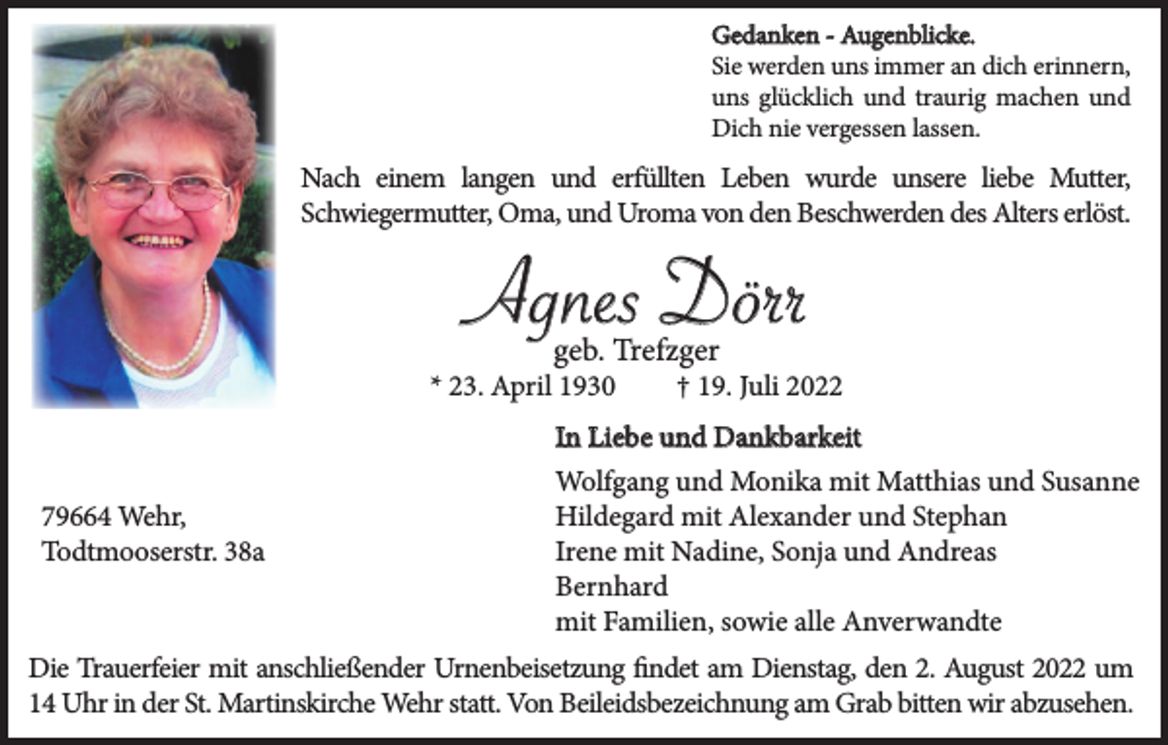 <p>Gedanken - Augenblicke.<br />Sie werden uns immer an dich erinnern,<br />uns glücklich und traurig machen und<br />Dich nie vergessen lassen.</p><p>Nach einem langen und erfüllten Leben wurde unsere liebe Mutter,<br />Schwiegermutter, Oma, und Uroma von den Beschwerden des Alters erlöst.</p><p>Agnes Dörr<br />geb. Trefzger</p><p>* 23. April 1930</p><p>† 19. Juli 2022</p><p>In Liebe und Dankbarkeit<br />79664 Wehr,<br />Todtmooserstr. 38a</p><p>Wolfgang und Monika mit Matthias und Susanne<br />Hildegard mit Alexander und Stephan<br />Irene mit Nadine, Sonja und Andreas<br />Bernhard<br />mit Familien, sowie alle Anverwandte</p><p>Die Trauerfeier mit anschließender Urnenbeisetzung findet am Dienstag, den 2. August 2022 um<br />14 Uhr in der St. Martinskirche Wehr statt. Von Beileidsbezeichnung am Grab bitten wir abzusehen.</p>
