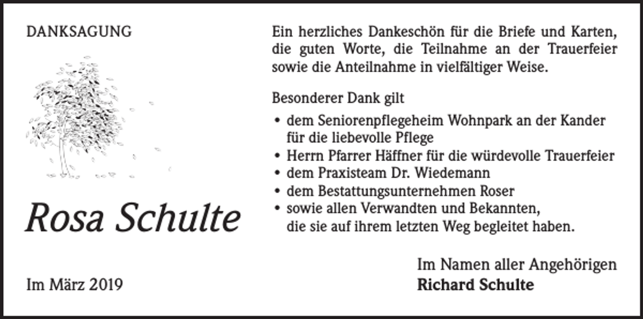 <p>DANKSAGUNG</p><p>Rosa Schulte</p><p>Im März 2019</p><p>Ein herzliches Dankeschön für die Briefe und Karten,<br />die guten Worte, die Teilnahme an der Trauerfeier<br />sowie die Anteilnahme in vielfältiger Weise.<br />Besonderer Dank gilt<br />• dem Seniorenpflegeheim Wohnpark an der Kander<br />für die liebevolle Pflege<br />• Herrn Pfarrer Häffner für die würdevolle Trauerfeier<br />• dem Praxisteam Dr. Wiedemann<br />• dem Bestattungsunternehmen Roser<br />• sowie allen Verwandten und Bekannten,<br />die sie auf ihrem letzten Weg begleitet haben.</p><p>Im Namen aller Angehörigen<br />Richard Schulte</p>