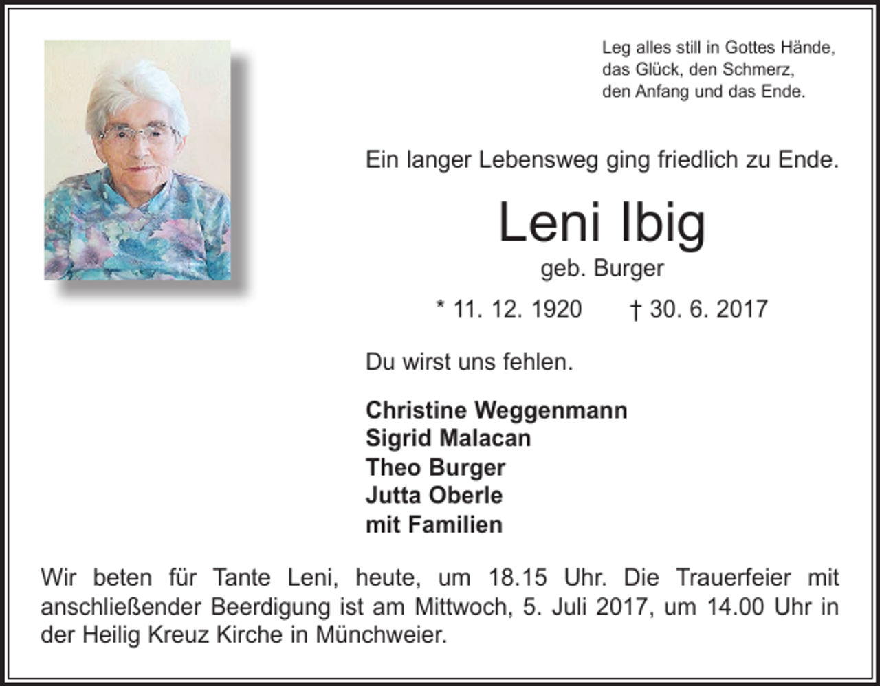 <p>Leg alles still in Gottes Hände,<br />das Glück, den Schmerz,<br />den Anfang und das Ende.</p><p>Ein langer Lebensweg ging friedlich zu Ende.</p><p>Leni Ibig<br />geb. Burger</p><p>* 11. 12. 1920 † 30. 6. 2017<br />Du wirst uns fehlen.<br />Christine Weggenmann<br />Sigrid Malacan<br />Theo Burger<br />Jutta Oberle<br />mit Familien<br />Wir beten für Tante Leni, heute, um 18.15 Uhr. Die Trauerfeier mit<br />an­schließender Beerdigung ist am Mittwoch, 5. Juli 2017, um 14.00 Uhr in<br />der Heilig Kreuz Kirche in Münchweier.</p>