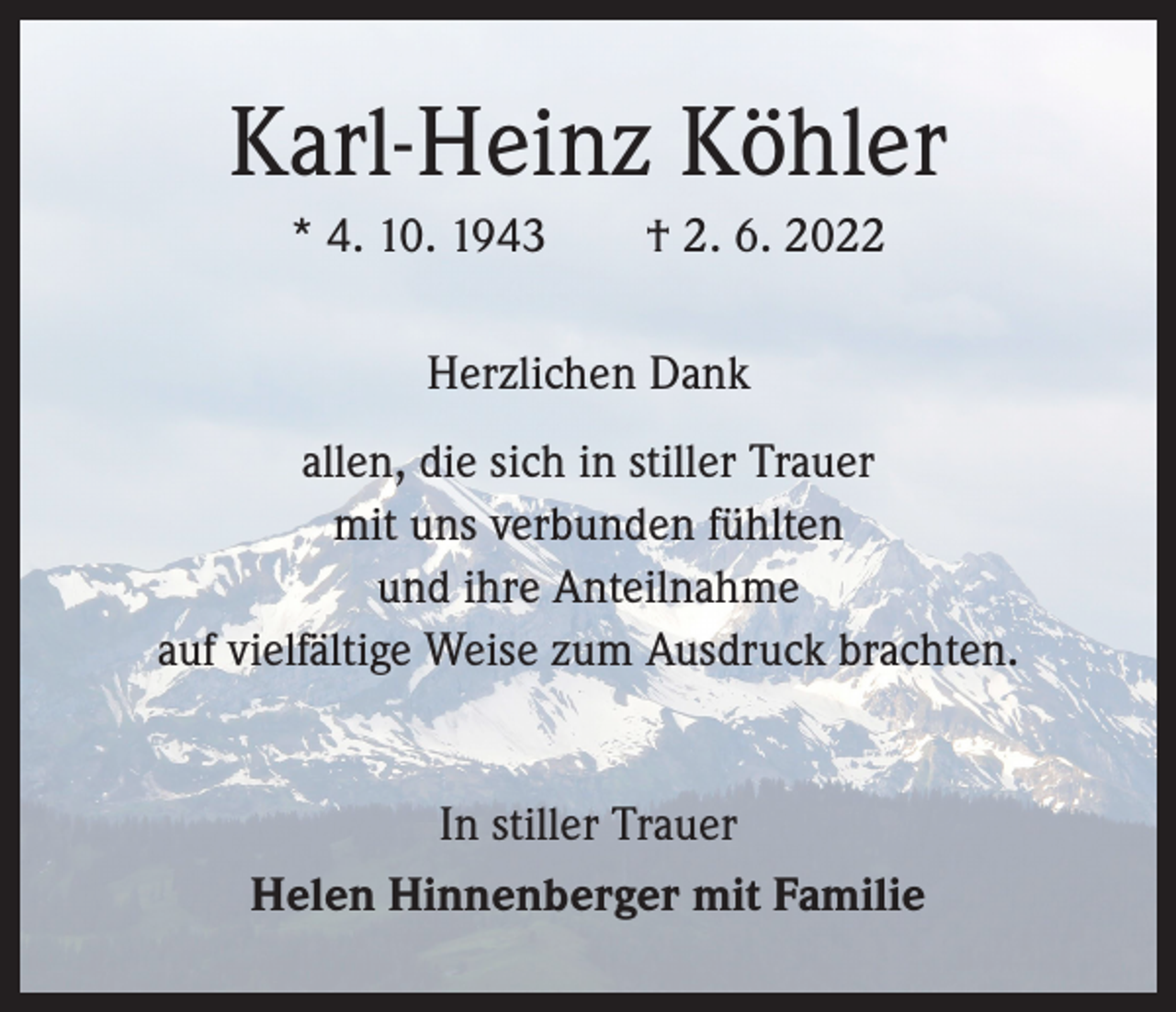 <p>Karl-Heinz Köhler<br />* 4. 10. 1943 † 2. 6. 2022<br />Herzlichen Dank<br />allen, die sich in stiller Trauer<br />mit uns verbunden fühlten<br />und ihre Anteilnahme<br />auf vielfältige Weise zum Ausdruck brachten.<br />In stiller Trauer<br />Helen Hinnenberger mit Familie</p>
