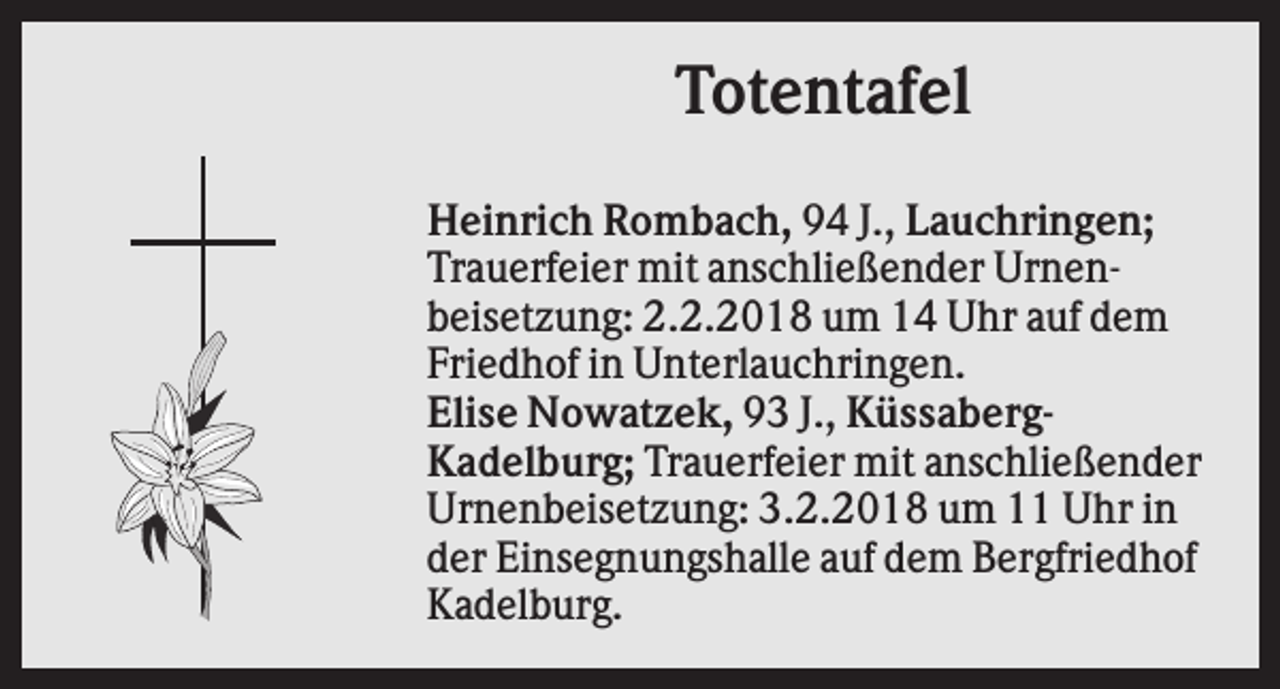 <p>Totentafel<br />Heinrich Rombach, 94 J., Lauchringen;<br />Trauerfeier mit anschließender Urnenbeisetzung: 2.2.2018 um 14 Uhr auf dem<br />Friedhof in Unterlauchringen.<br />Elise Nowatzek, 93 J., KüssabergKadelburg; Trauerfeier mit anschließender<br />Urnenbeisetzung: 3.2.2018 um 11 Uhr in<br />der Einsegnungshalle auf dem Bergfriedhof<br />Kadelburg.</p>