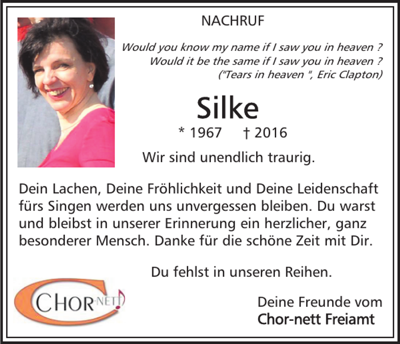 <p>NACHRUF<br />Would you know my name if I saw you in heaven ?<br />Would it be the same if I saw you in heaven ?<br />("Tears in heaven ", Eric Clapton)</p><p>* 1967</p><p>† 2016</p><p>Wir sind unendlich traurig.<br />Dein Lachen, Deine Fröhlichkeit und Deine Leidenschaft<br />fürs Singen werden uns unvergessen bleiben. Du warst<br />und bleibst in unserer Erinnerung ein herzlicher, ganz<br />besonderer Mensch. Danke für die schöne Zeit mit Dir.<br />Du fehlst in unseren Reihen.<br />Deine Freunde vom</p>