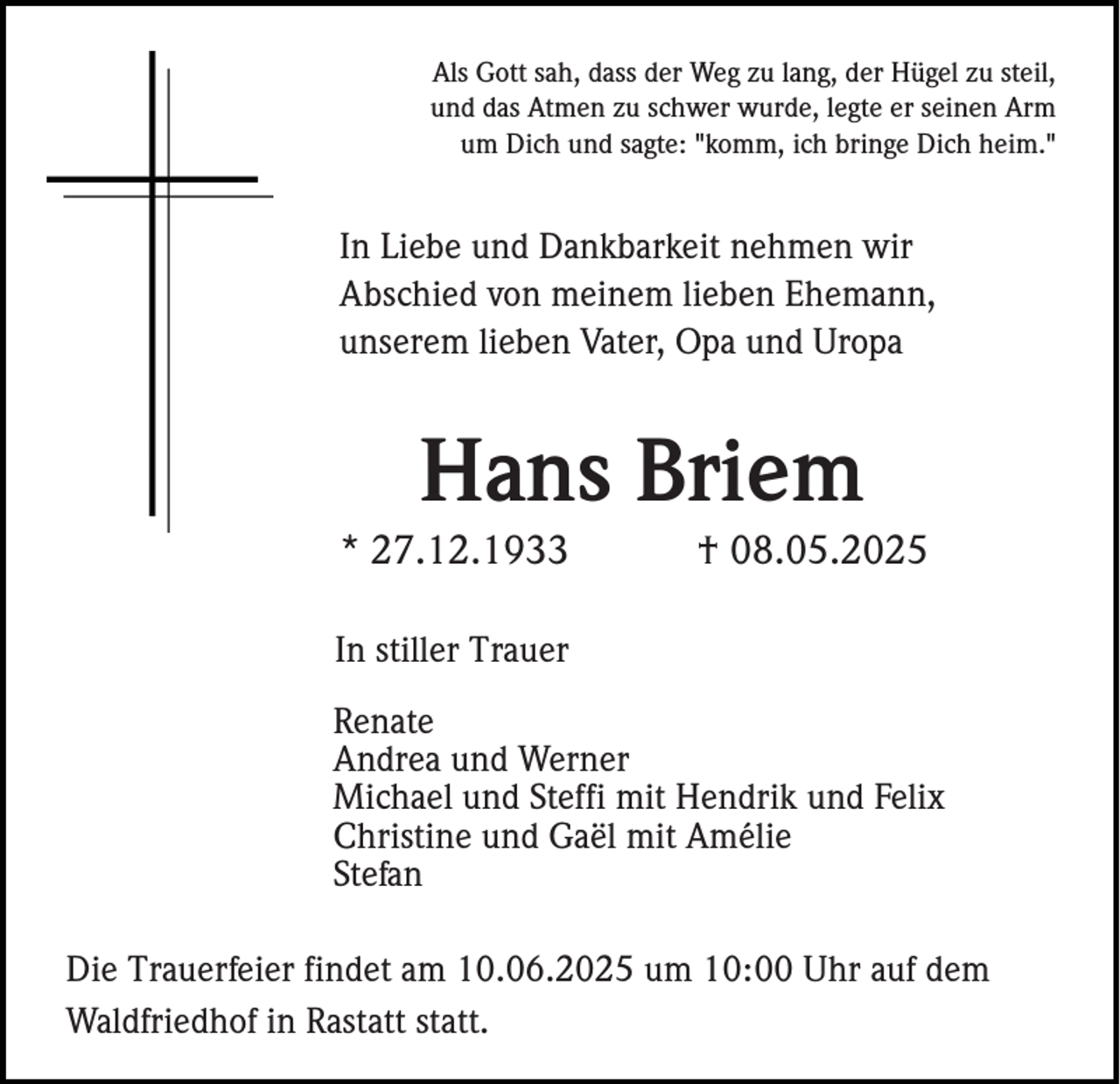 <p>Als Gott sah, dass der Weg zu lang, der Hügel zu steil,<br />und das Atmen zu schwer wurde, legte er seinen Arm<br />um Dich und sagte: "komm, ich bringe Dich heim."</p><p>In Liebe und Dankbarkeit nehmen wir<br />Abschied von meinem lieben Ehemann,<br />unserem lieben Vater, Opa und Uropa</p><p>Hans Briem<br />* 27.12.1933</p><p>† 08.05.2025</p><p>In stiller Trauer<br />Renate<br />Andrea und Werner<br />Michael und Steffi mit Hendrik und Felix<br />Christine und Gaël mit Amélie<br />Stefan<br />Die Trauerfeier findet am 10.06.2025 um 10:00 Uhr auf dem<br />Waldfriedhof in Rastatt statt.</p>