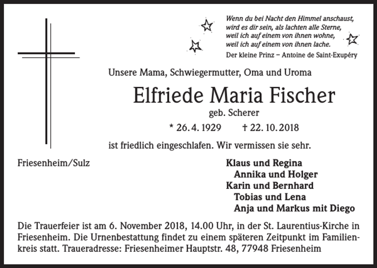 <p>Wenn du bei Nacht den Himmel anschaust,<br />wird es dir sein, als lachten alle Sterne,<br />weil ich auf einem von ihnen wohne,<br />weil ich auf einem von ihnen lache.<br />Der kleine Prinz – Antoine de Saint-Exupéry</p><p>Unsere Mama, Schwiegermutter, Oma und Uroma</p><p>Elfriede Maria Fischer<br />geb. Scherer<br />* 26. 4. 1929 † 22. 10. 2018</p><p>ist friedlich eingeschlafen. Wir vermissen sie sehr.<br />Friesenheim/Sulz Klaus und Regina<br />Annika und Holger<br />Karin und Bernhard<br />Tobias und Lena<br />Anja und Markus mit Diego<br />Die Trauerfeier ist am 6. November 2018, 14.00 Uhr, in der St. Laurentius-Kirche in<br />Friesenheim. Die Urnenbestattung findet zu einem späteren Zeitpunkt im Familienkreis statt. Traueradresse: Friesenheimer Hauptstr. 48, 77948 Friesenheim</p>