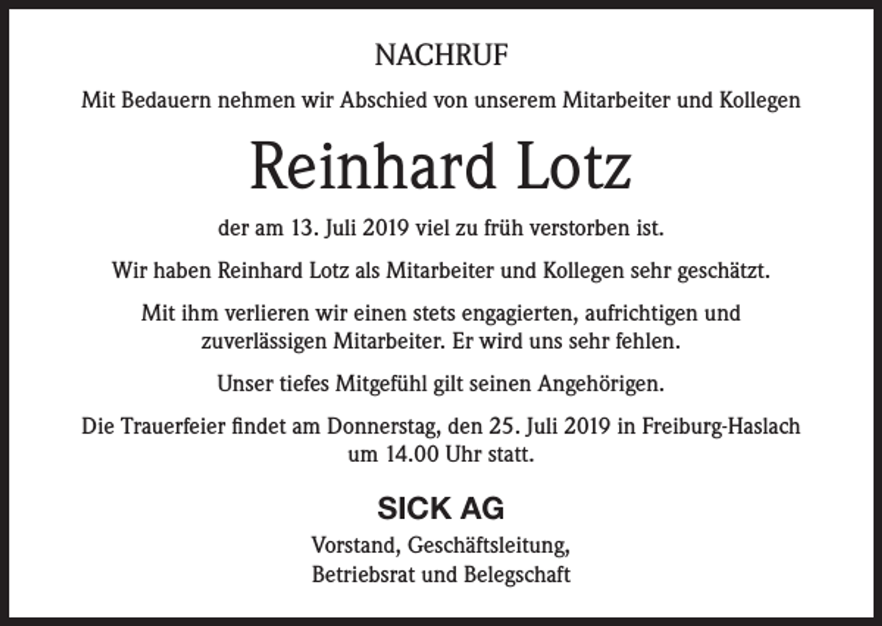 <p>NACHRUF<br />Mit Bedauern nehmen wir Abschied von unserem Mitarbeiter und Kollegen</p><p>Reinhard Lotz<br />der am 13. Juli 2019 viel zu früh verstorben ist.<br />Wir haben Reinhard Lotz als Mitarbeiter und Kollegen sehr geschätzt.<br />Mit ihm verlieren wir einen stets engagierten, aufrichtigen und<br />zuverlässigen Mitarbeiter. Er wird uns sehr fehlen.<br />Unser tiefes Mitgefühl gilt seinen Angehörigen.<br />Die Trauerfeier findet am Donnerstag, den 25. Juli 2019 in Freiburg-Haslach<br />um 14.00 Uhr statt.</p><p>SICK AG<br />Vorstand, Geschäftsleitung,<br />Betriebsrat und Belegschaft</p>