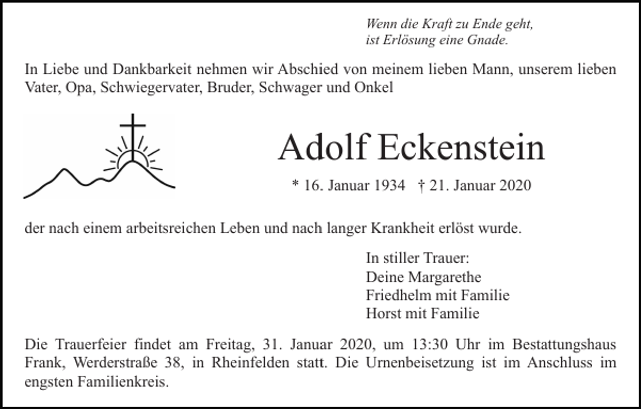 <p>Wenn die Kraft zu Ende geht,<br />ist Erlösung eine Gnade.</p><p>In Liebe und Dankbarkeit nehmen wir Abschied von meinem lieben Mann, unserem lieben<br />Vater, Opa, Schwiegervater, Bruder, Schwager und Onkel</p><p>Adolf Eckenstein<br />* 16. Januar 1934 † 21. Januar 2020<br />der nach einem arbeitsreichen Leben und nach langer Krankheit erlöst wurde.<br />In stiller Trauer:<br />Deine Margarethe<br />Friedhelm mit Familie<br />Horst mit Familie<br />Die Trauerfeier findet am Freitag, 31. Januar 2020, um 13:30 Uhr im Bestattungshaus<br />Frank, Werderstraße 38, in Rheinfelden statt. Die Urnenbeisetzung ist im Anschluss im<br />engsten Familienkreis.</p>