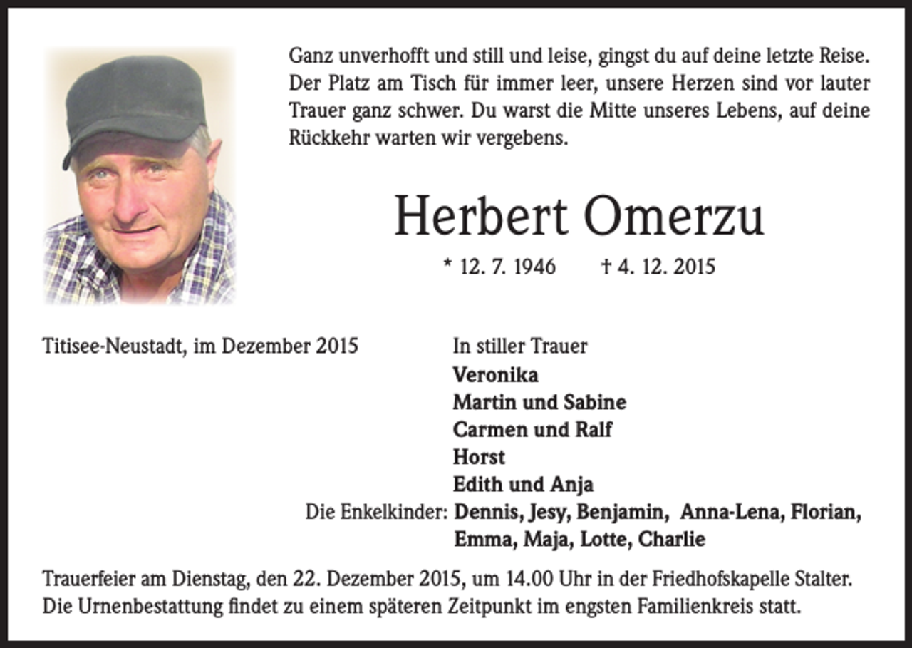 <p>anz unverhofft und still und leise, gingst du auf deine letzte Reise.<br />G<br />Der Platz am Tisch für immer leer, unsere Herzen sind vor lauter<br />Trauer ganz schwer. Du warst die Mitte unseres Lebens, auf deine<br />Rückkehr warten wir vergebens.</p><p>Herbert Omerzu</p><p>* 12. 7. 1946 † 4. 12. 2015</p><p>Titisee-Neustadt, im Dezember 2015</p><p>In stiller Trauer<br />Veronika<br />Martin und Sabine<br />Carmen und Ralf<br />Horst<br />Edith und Anja<br />Die Enkelkinder: Dennis, Jesy, Benjamin, Anna-Lena, Florian,<br />Emma, Maja, Lotte, Charlie</p><p>Trauerfeier am Dienstag, den 22. Dezember 2015, um 14.00 Uhr in der Friedhofskapelle Stalter.<br />Die Urnenbestattung findet zu einem späteren Zeitpunkt im engsten Familienkreis statt.</p>