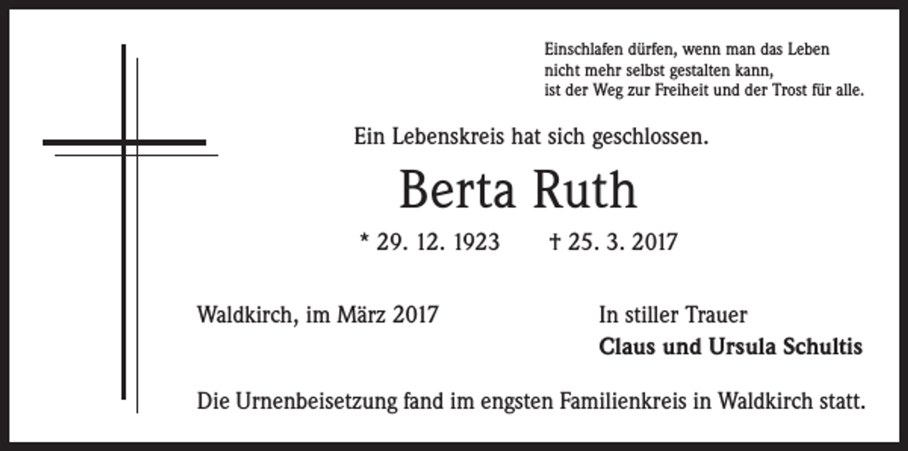<p>Einschlafen dürfen, wenn man das Leben<br />nicht mehr selbst gestalten kann,<br />ist der Weg zur Freiheit und der Trost für alle.</p><p>Ein Lebenskreis hat sich geschlossen.</p><p>Berta Ruth<br />* 29. 12. 1923 † 25. 3. 2017<br />Waldkirch, im März 2017</p><p>In stiller Trauer<br />Claus und Ursula Schultis</p><p>Die Urnenbeisetzung fand im engsten Familienkreis in Waldkirch statt.</p>