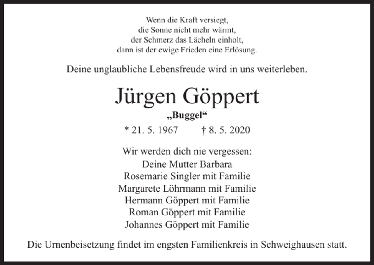 <p>Wenn die Kraft versiegt,<br />die Sonne nicht mehr wärmt,<br />der Schmerz das Lächeln einholt,<br />dann ist der ewige Frieden eine Erlösung.</p><p>Deine unglaubliche Lebensfreude wird in uns weiterleben.</p><p>Jürgen Göppert<br />„Buggel“<br />* 21. 5. 1967<br />† 8. 5. 2020</p><p>Wir werden dich nie vergessen:<br />Deine Mutter Barbara<br />Rosemarie Singler mit Familie<br />Margarete Löhrmann mit Familie<br />Hermann Göppert mit Familie<br />Roman Göppert mit Familie<br />Johannes Göppert mit Familie<br />Die Urnenbeisetzung findet im engsten Familienkreis in Schweighausen statt.</p>