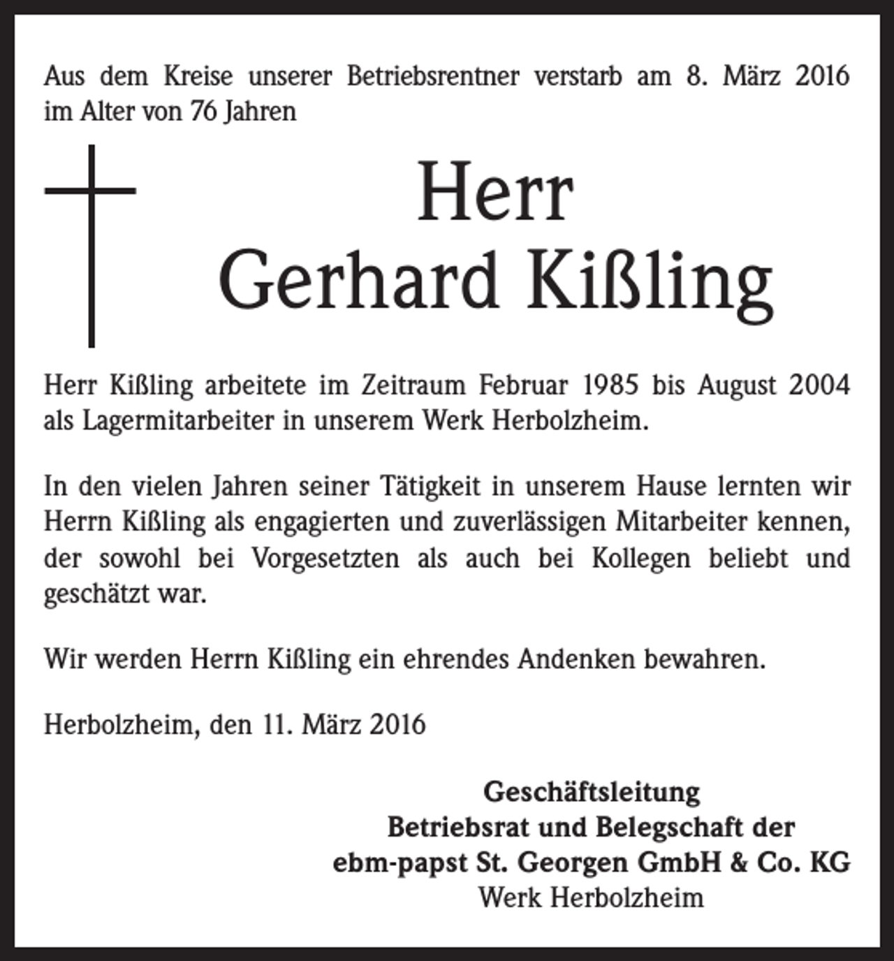 <p>Aus dem Kreise unserer Betriebsrentner verstarb am 8. März 2016<br />im Alter von 76 Jahren</p><p>Herr<br />Gerhard Kißling<br />Herr Kißling arbeitete im Zeitraum Februar 1985 bis August 2004<br />als Lagermitarbeiter in unserem Werk Herbolzheim.<br />In den vielen Jahren seiner Tätigkeit in unserem Hause lernten wir<br />Herrn Kißling als engagierten und zuverlässigen Mitarbeiter kennen,<br />der sowohl bei Vorgesetzten als auch bei Kollegen beliebt und<br />geschätzt war.<br />Wir werden Herrn Kißling ein ehrendes Andenken bewahren.<br />Herbolzheim, den 11. März 2016<br />Geschäftsleitung<br />Betriebsrat und Belegschaft der<br />ebm-papst St. Georgen GmbH &amp; Co. KG<br />Werk Herbolzheim</p>