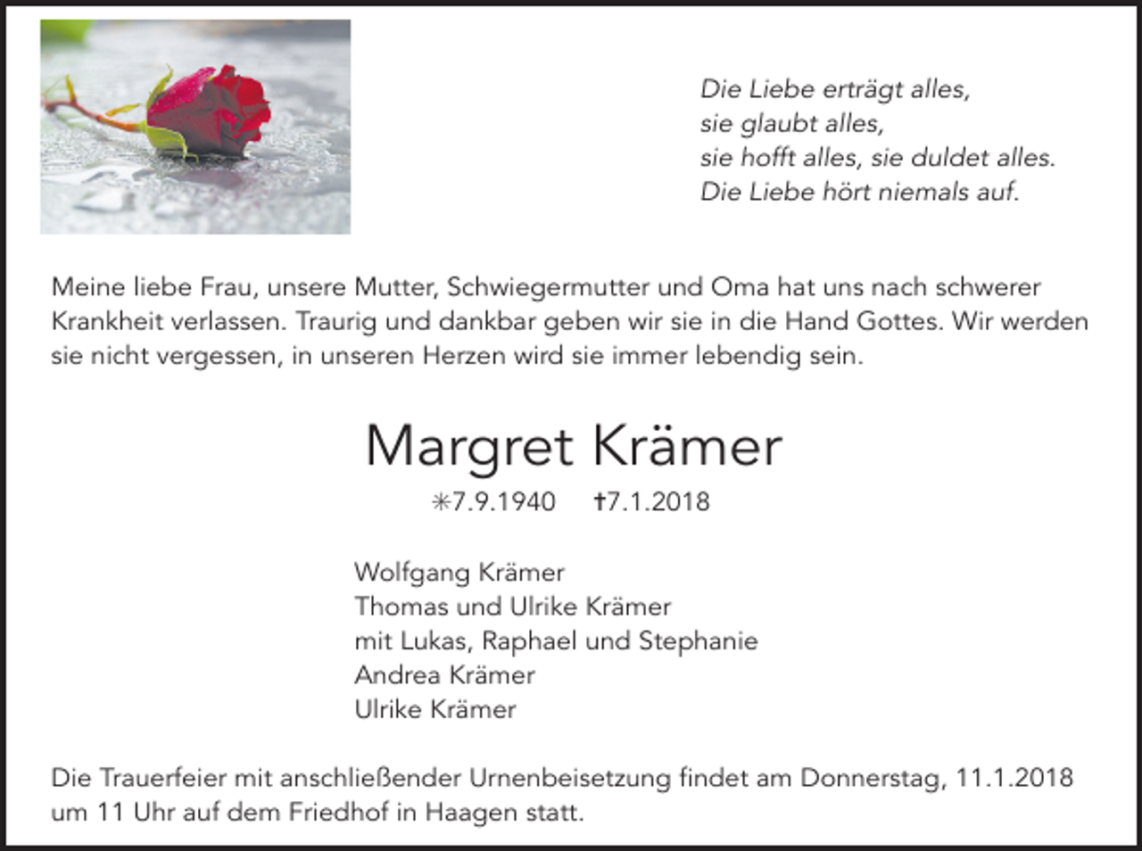 <p>Die Liebe erträgt alles,<br />sie glaubt alles,<br />sie hofft alles, sie duldet alles.<br />Die Liebe hört niemals auf.<br />Meine liebe Frau, unsere Mutter, Schwiegermutter und Oma hat uns nach schwerer<br />Krankheit verlassen. Traurig und dankbar geben wir sie in die Hand Gottes. Wir werden<br />sie nicht vergessen, in unseren Herzen wird sie immer lebendig sein.</p><p>Margret Krämer<br />✳7.9.1940</p><p>✝7.1.2018</p><p>Wolfgang Krämer<br />Thomas und Ulrike Krämer<br />mit Lukas, Raphael und Stephanie<br />Andrea Krämer<br />Ulrike Krämer<br />Die Trauerfeier mit anschließender Urnenbeisetzung findet am Donnerstag, 11.1.2018<br />um 11 Uhr auf dem Friedhof in Haagen statt.</p>