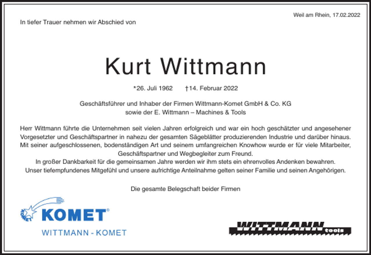 <p>Weil am Rhein, 17.02.2022</p><p>In tiefer Trauer nehmen wir Abschied von</p><p>Kurt Wittmann<br />* 26. Juli 1962</p><p>†14. Februar 2022</p><p>Geschäftsführer und Inhaber der Firmen Wittmann-Komet GmbH &amp; Co. KG<br />sowie der E. Wittmann – Machines &amp; Tools<br />Herr Wittmann führte die Unternehmen seit vielen Jahren erfolgreich und war ein hoch geschätzter und angesehener<br />Vorgesetzter und Geschäftspartner in nahezu der gesamten Sägeblätter produzierenden Industrie und darüber hinaus.<br />Mit seiner aufgeschlossenen, bodenständigen Art und seinem umfangreichen Knowhow wurde er für viele Mitarbeiter,<br />Geschäftspartner und Wegbegleiter zum Freund.<br />In großer Dankbarkeit für die gemeinsamen Jahre werden wir ihm stets ein ehrenvolles Andenken bewahren.<br />Unser tiefempfundenes Mitgefühl und unsere aufrichtige Anteilnahme gelten seiner Familie und seinen Angehörigen.<br />Die gesamte Belegschaft beider Firmen</p>