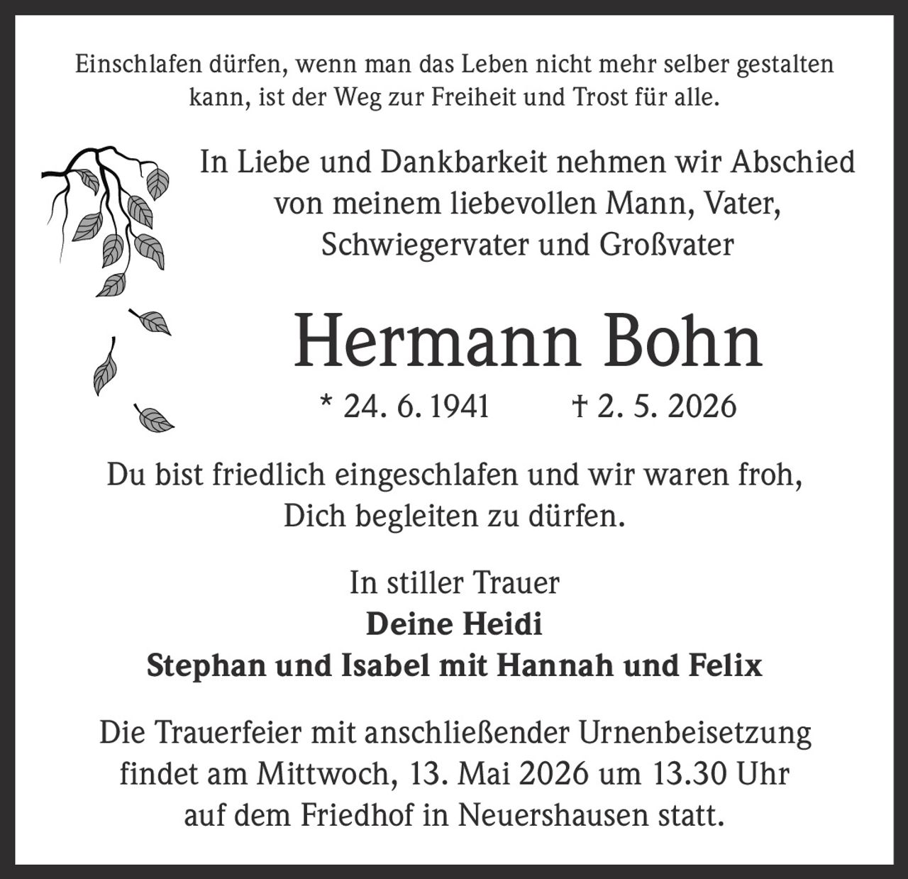 <p>Einschlafen dürfen, wenn man das Leben nicht mehr selber gestalten kann, ist der Weg zur Freiheit und Trost für alle.</p><p>In Liebe und Dankbarkeit nehmen wir Abschied von meinem liebevollen Mann, Vater, Schwiegervater und Großvater</p><p><strong>Hermann Bohn</strong><br/>* 24. 6. 1941 † 2. 5. 2026</p><p>Du bist friedlich eingeschlafen und wir waren froh, Dich begleiten zu dürfen.</p><p>In stiller Trauer<br/><strong>Deine Heidi</strong><br/><strong>Stephan und Isabel mit Hannah und Felix</strong></p><p>Die Trauerfeier mit anschließender Urnenbeisetzung findet am Mittwoch, 13. Mai 2026 um 13.30 Uhr auf dem Friedhof in Neuershausen statt.</p>