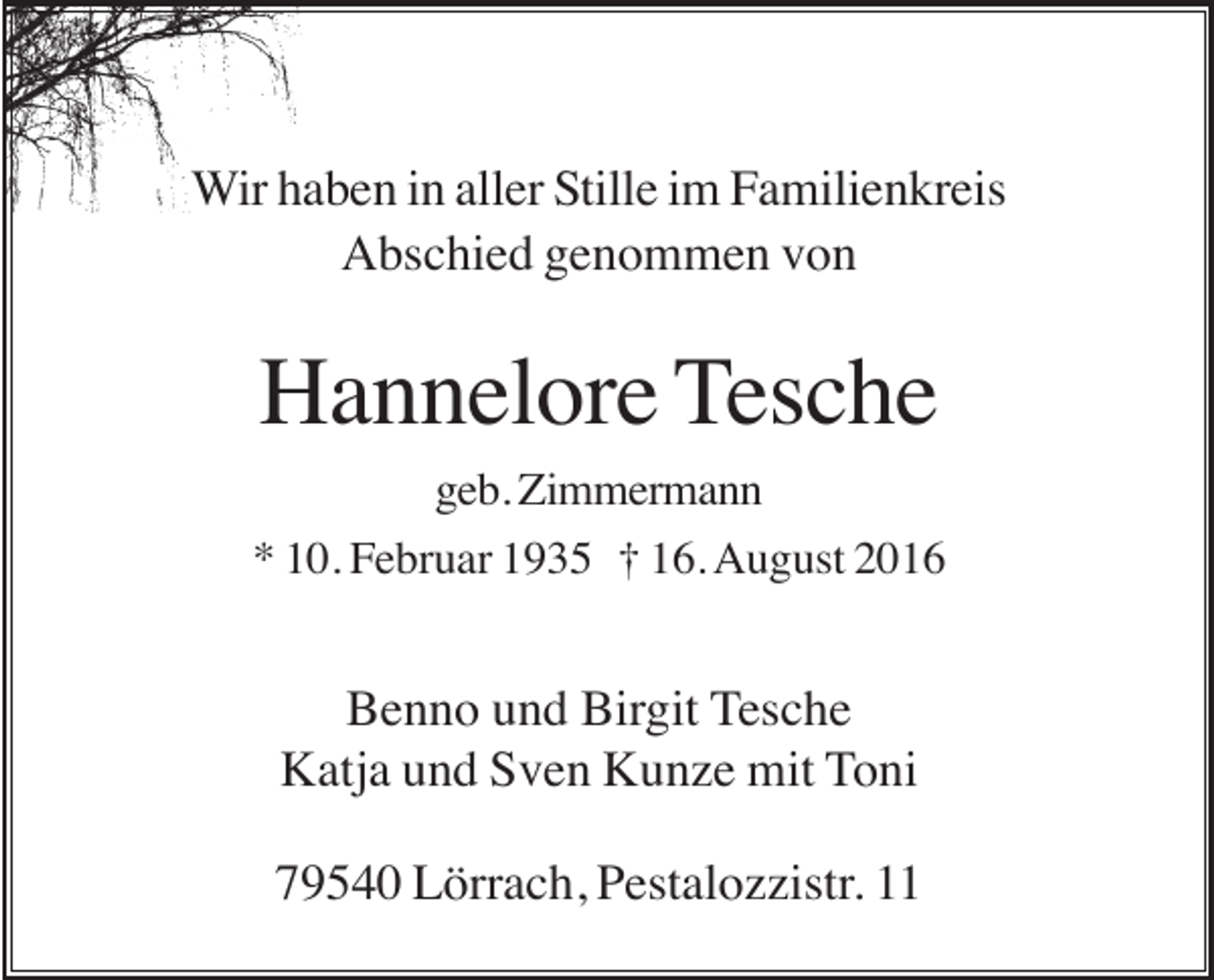 <p>Wir haben in aller Stille im Familienkreis<br />Abschied genommen von</p><p>Hannelore Tesche<br />geb. Zimmermann<br />* 10. Februar 1935 † 16. August 2016</p><p>Benno und Birgit Tesche<br />Katja und Sven Kunze mit Toni<br />79540 Lörrach, Pestalozzistr. 11</p>