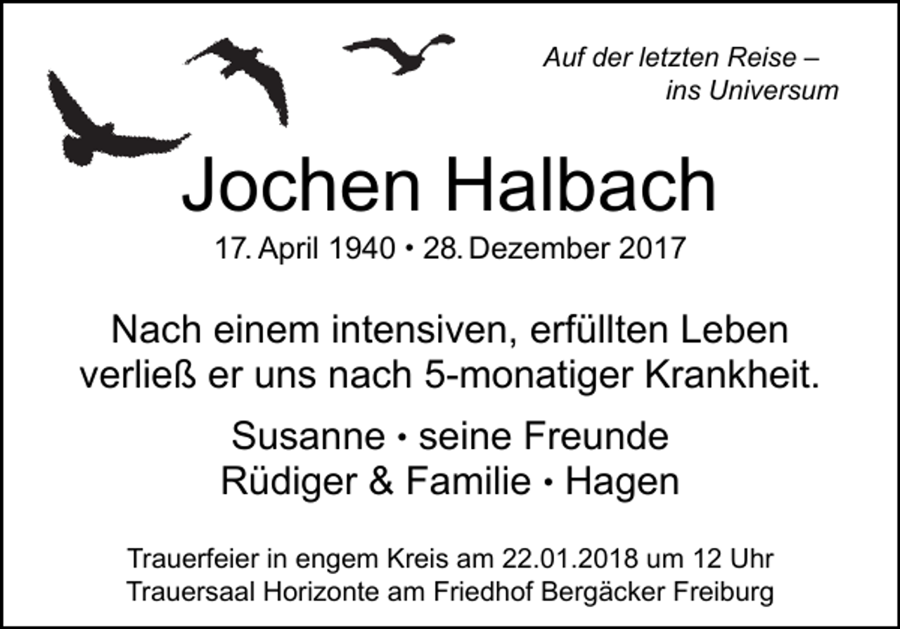 <p>AAuf<br />uf dder<br />er l letzten<br />et zt e n Reise<br />R ei s e ––<br />ins<br />i n s Universum<br />U ni v er s u m</p><p>JJochen<br />o c h e n Halbach<br />H al b a c h<br />117.<br />7. April<br />A pril 11940<br />9 4 0 • 28.<br />2 8. Dezember<br />D e z e m b er</p><p>NNach<br />a c h eieinem<br />n e m i intensiven,<br />nt e n si v e n, erf<br />erfüllten<br />üllt e n LLeben<br />eben<br />v erli e ß er<br />er uns<br />u n s nach<br />n a c h 5-monatiger<br />5- m o n ati g er Krankheit.<br />Kr a n k h eit.<br />verließ<br />s ei n e Freunde<br />Fr e u n d e<br />S u s a n n e • seine<br />Susanne<br />RRüdiger<br />ü di g er &amp;&amp; FFamilie<br />a mili e • Hagen<br />Hagen<br />Trauerfeier<br />Tr<br />a u erf ei er i in<br />n eengem<br />n g e m Kreis<br />Kr ei s aam<br />m 222.01.2018<br />2. 0 1. 2 0 1 8 uum<br />m 11 Uhr<br />U hr<br />Trauersaal<br />Friedhof<br />Freiburg<br />Tr a u er s a al Horizonte<br />H ori z o nt e aam<br />m Fri<br />e d h of Bergäcker<br />B er g ä c k er Fr<br />ei b ur g</p>