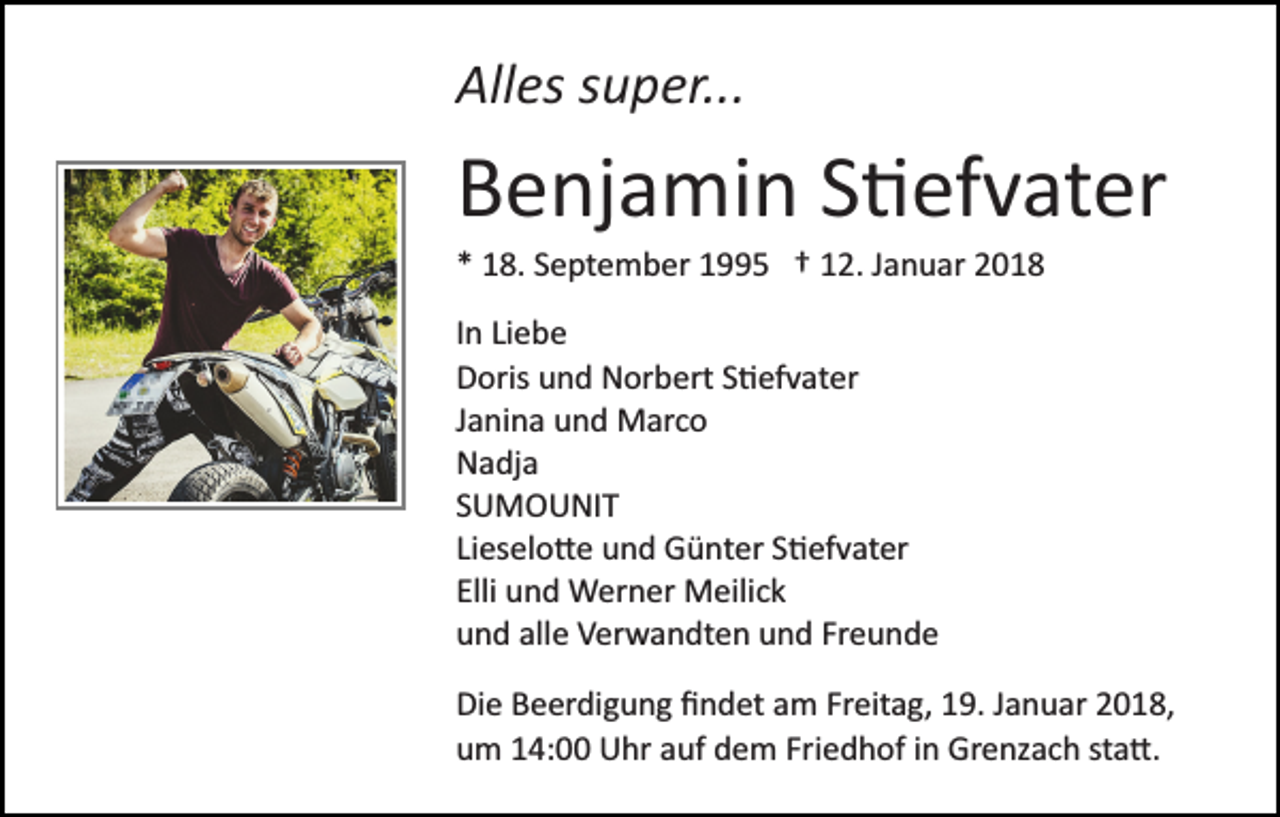 <p>All<br />es ssuper...<br />u p er...<br />Alles</p><p>BBenjamin<br />e nj a mi n SS�efvater<br />� ef v at er<br />** 18.<br />1 8. SSeptember<br />e pt e m b er 11995<br />5 †† 12.<br />1 2. Januar<br />J a n u ar<br />IInn Liebe<br />Li e b e<br />DDoris<br />oris uund<br />n d Norbert<br />N or b ert SS�efvater<br />� ef v a t er<br />JJanina<br />a ni n a und<br />u n d Marco<br />M ar c o<br />NNadja<br />a dj a<br />SSUMOUNIT<br />U M O U NI T<br />Lieselo�e<br />Li<br />es el o � e und<br />u n d Günter<br />G ü nt er S�efvater<br />S � ef v at er<br />Elli<br />u n d Werner<br />W er n er Meilick<br />M eili c k<br />Elli und<br />uund<br />n d all<br />e Verwandten<br />V er w a n dt e n uund<br />n d Freunde<br />Fr e u n d e<br />alle<br />Di<br />Die<br />e BBeerdigung<br />e er di g u n g ﬁﬁndet<br />n d et aam<br />m Freitag,<br />Fr eit a g, 19.<br />1 9. Januar<br />J a n u ar 2018,<br />2 0 1 8,<br />uum<br />m 114:00<br />4: Uhr<br />U hr aauf<br />uf ddem<br />e m Fr<br />i e d h of iinn Grenzach<br />Gr e nz a c h sta�.<br />st a �.<br />Friedhof</p>