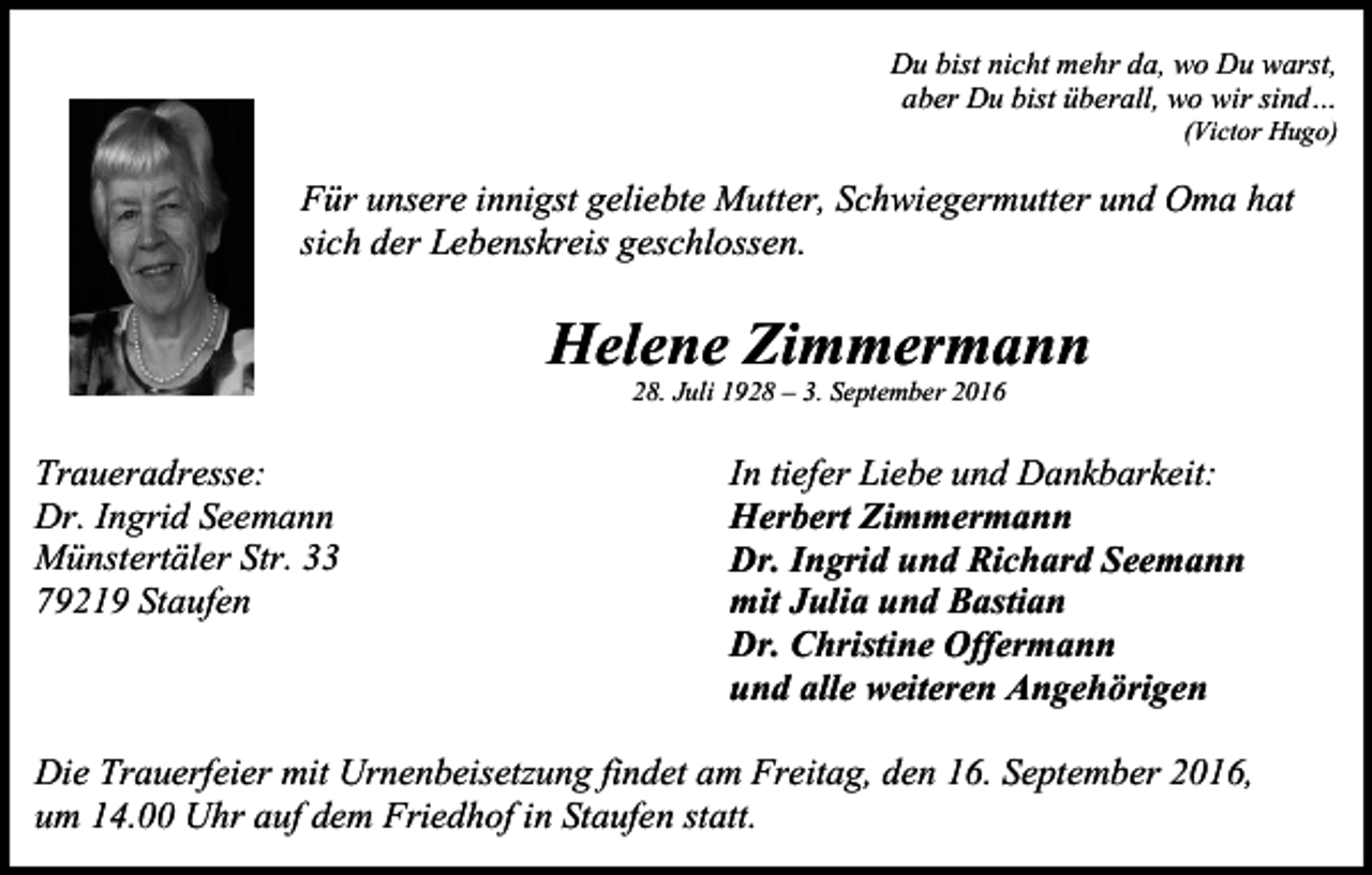 <p>Du bist nicht mehr da, wo Du warst,<br />aber Du bist überall, wo wir sind…<br />(Victor Hugo)</p><p>Für unsere innigst geliebte Mutter, Schwiegermutter und Oma hat<br />sich der Lebenskreis geschlossen.</p><p>Helene Zimmermann<br />28. Juli 1928 – 3. September 2016</p><p>Traueradresse:<br />Dr. Ingrid Seemann<br />Münstertäler Str. 33<br />79219 Staufen</p><p>In tiefer Liebe und Dankbarkeit:<br />Herbert Zimmermann<br />Dr. Ingrid und Richard Seemann<br />mit Julia und Bastian<br />Dr. Christine Offermann<br />und alle weiteren Angehörigen</p><p>Die Trauerfeier mit Urnenbeisetzung findet am Freitag, den 16. September 2016,<br />um 14.00 Uhr auf dem Friedhof in Staufen statt.</p>