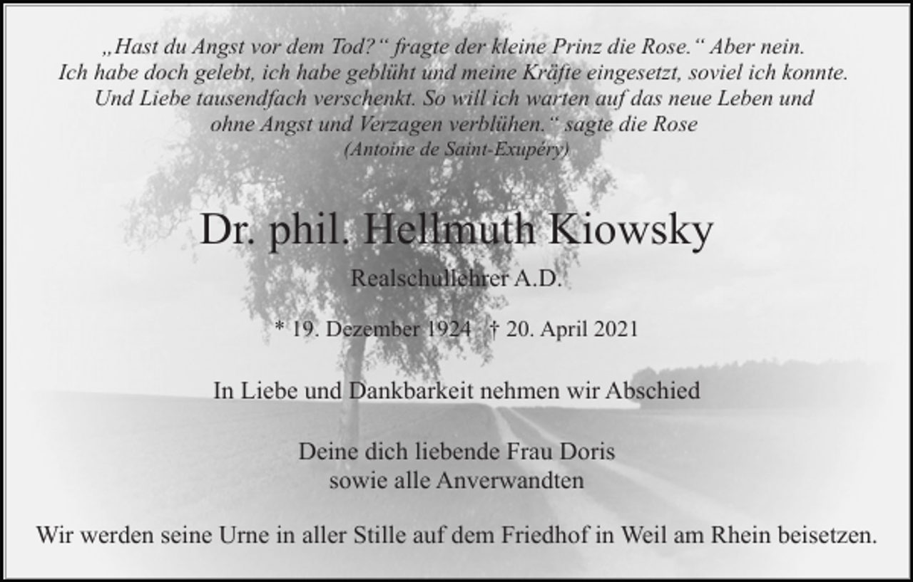 <p>„Hast du Angst vor dem Tod?“ fragte der kleine Prinz die Rose.“ Aber nein.<br />Ich habe doch gelebt, ich habe geblüht und meine Kräfte eingesetzt, soviel ich konnte.<br />Und Liebe tausendfach verschenkt. So will ich warten auf das neue Leben und<br />ohne Angst und Verzagen verblühen.“ sagte die Rose<br />(Antoine de Saint-Exupéry)</p><p>Dr. phil. Hellmuth Kiowsky<br />Realschullehrer A.D.<br />* 19. Dezember 1924 † 20. April 2021</p><p>In Liebe und Dankbarkeit nehmen wir Abschied<br />Deine dich liebende Frau Doris<br />sowie alle Anverwandten<br />Wir werden seine Urne in aller Stille auf dem Friedhof in Weil am Rhein beisetzen.</p>
