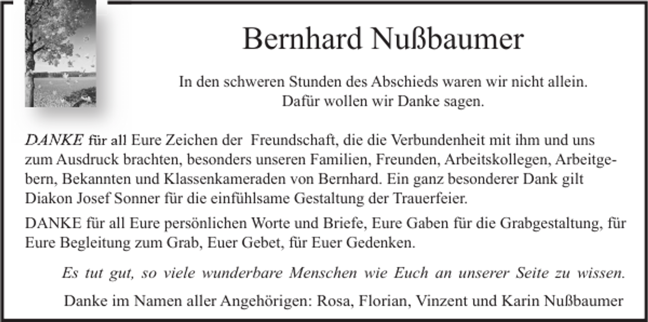 <p>Bernhard Nußbaumer<br />In den schweren Stunden des Abschieds waren wir nicht allein.<br />Dafür wollen wir Danke sagen.</p><p>DANKE für all Eure Zeichen der Freundschaft, die die Verbundenheit mit ihm und uns<br />zum Ausdruck brachten, besonders unseren Familien, Freunden, Arbeitskollegen, Arbeitgebern, Bekannten und Klassenkameraden von Bernhard. Ein ganz besonderer Dank gilt<br />Diakon Josef Sonner für die einfühlsame Gestaltung der Trauerfeier.<br />DANKE für all Eure persönlichen Worte und Briefe, Eure Gaben für die Grabgestaltung, für<br />Eure Begleitung zum Grab, Euer Gebet, für Euer Gedenken.<br />Es tut gut, so viele wunderbare Menschen wie Euch an unserer Seite zu wissen.<br />Danke im Namen aller Angehörigen: Rosa, Florian, Vinzent und Karin Nußbaumer</p>
