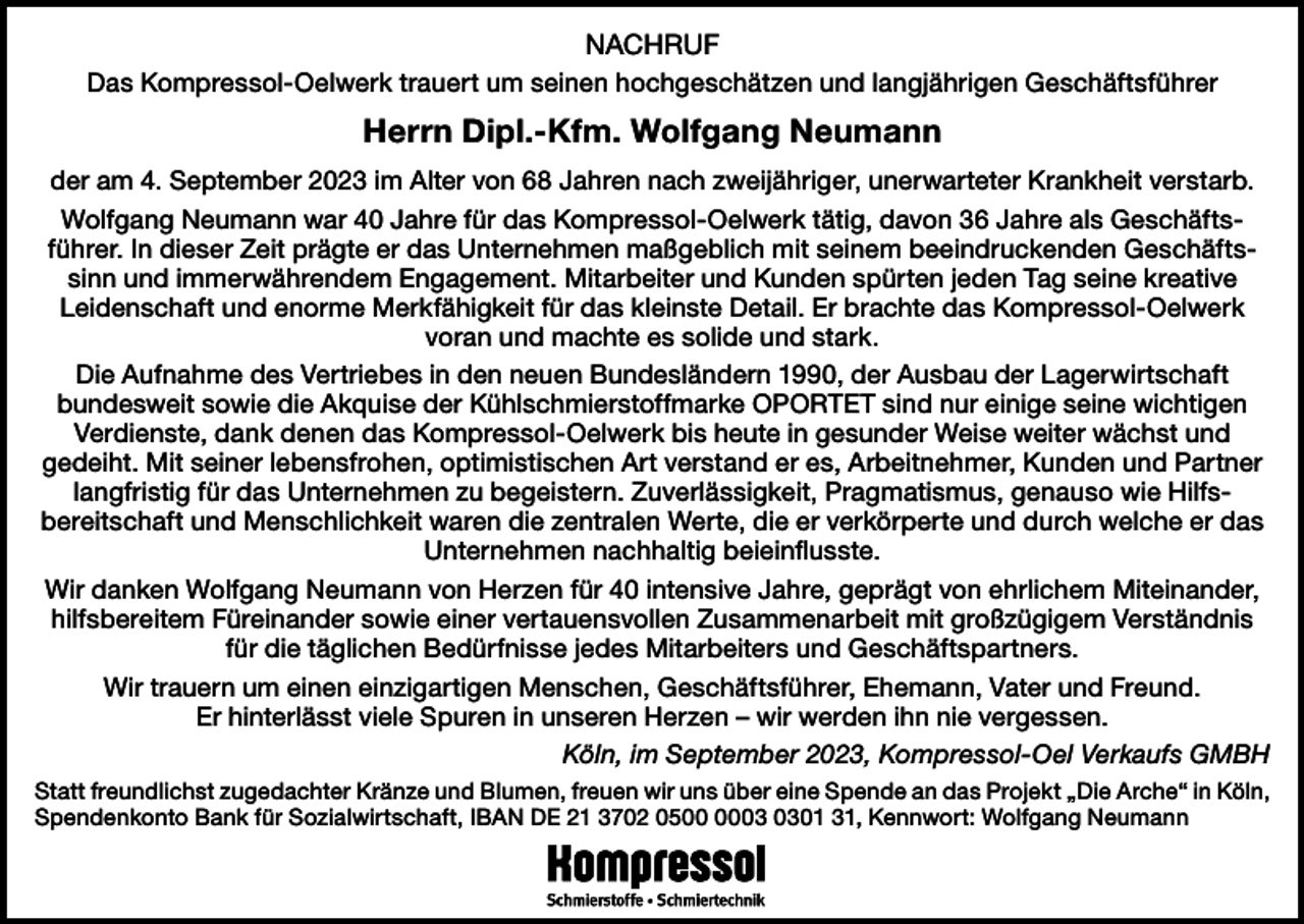 <p>NACHRUF<br />Das Kompressol-Oelwerk trauert um seinen hochgeschätzen und langjährigen Geschäftsführer</p><p>Herrn Dipl.-Kfm. Wolfgang Neumann<br />der am 4. September 2023 im Alter von 68 Jahren nach zweijähriger, unerwarteter Krankheit verstarb.<br />Wolfgang Neumann war 40 Jahre für das Kompressol-Oelwerk tätig, davon 36 Jahre als Geschäftsführer. In dieser Zeit prägte er das Unternehmen maßgeblich mit seinem beeindruckenden Geschäftssinn und immerwährendem Engagement. Mitarbeiter und Kunden spürten jeden Tag seine kreative<br />Leidenschaft und enorme Merkfähigkeit für das kleinste Detail. Er brachte das Kompressol-Oelwerk<br />voran und machte es solide und stark.<br />Die Aufnahme des Vertriebes in den neuen Bundesländern 1990, der Ausbau der Lagerwirtschaft<br />bundesweit sowie die Akquise der Kühlschmierstoffmarke OPORTET sind nur einige seine wichtigen<br />Verdienste, dank denen das Kompressol-Oelwerk bis heute in gesunder Weise weiter wächst und<br />gedeiht. Mit seiner lebensfrohen, optimistischen Art verstand er es, Arbeitnehmer, Kunden und Partner<br />langfristig für das Unternehmen zu begeistern. Zuverlässigkeit, Pragmatismus, genauso wie Hilfsbereitschaft und Menschlichkeit waren die zentralen Werte, die er verkörperte und durch welche er das<br />Unternehmen nachhaltig beieinflusste.<br />Wir danken Wolfgang Neumann von Herzen für 40 intensive Jahre, geprägt von ehrlichem Miteinander,<br />hilfsbereitem Füreinander sowie einer vertauensvollen Zusammenarbeit mit großzügigem Verständnis<br />für die täglichen Bedürfnisse jedes Mitarbeiters und Geschäftspartners.<br />Wir trauern um einen einzigartigen Menschen, Geschäftsführer, Ehemann, Vater und Freund.<br />Er hinterlässt viele Spuren in unseren Herzen – wir werden ihn nie vergessen.<br />Köln, im September 2023, Kompressol-Oel Verkaufs GMBH<br />Statt freundlichst zugedachter Kränze und Blumen, freuen wir uns über eine Spende an das Projekt „Die Arche“ in Köln,<br />Spendenkonto Bank für Sozialwirtschaft, IBAN DE 21 3702 0501 31, Kennwort: Wolfgang Neumann</p>