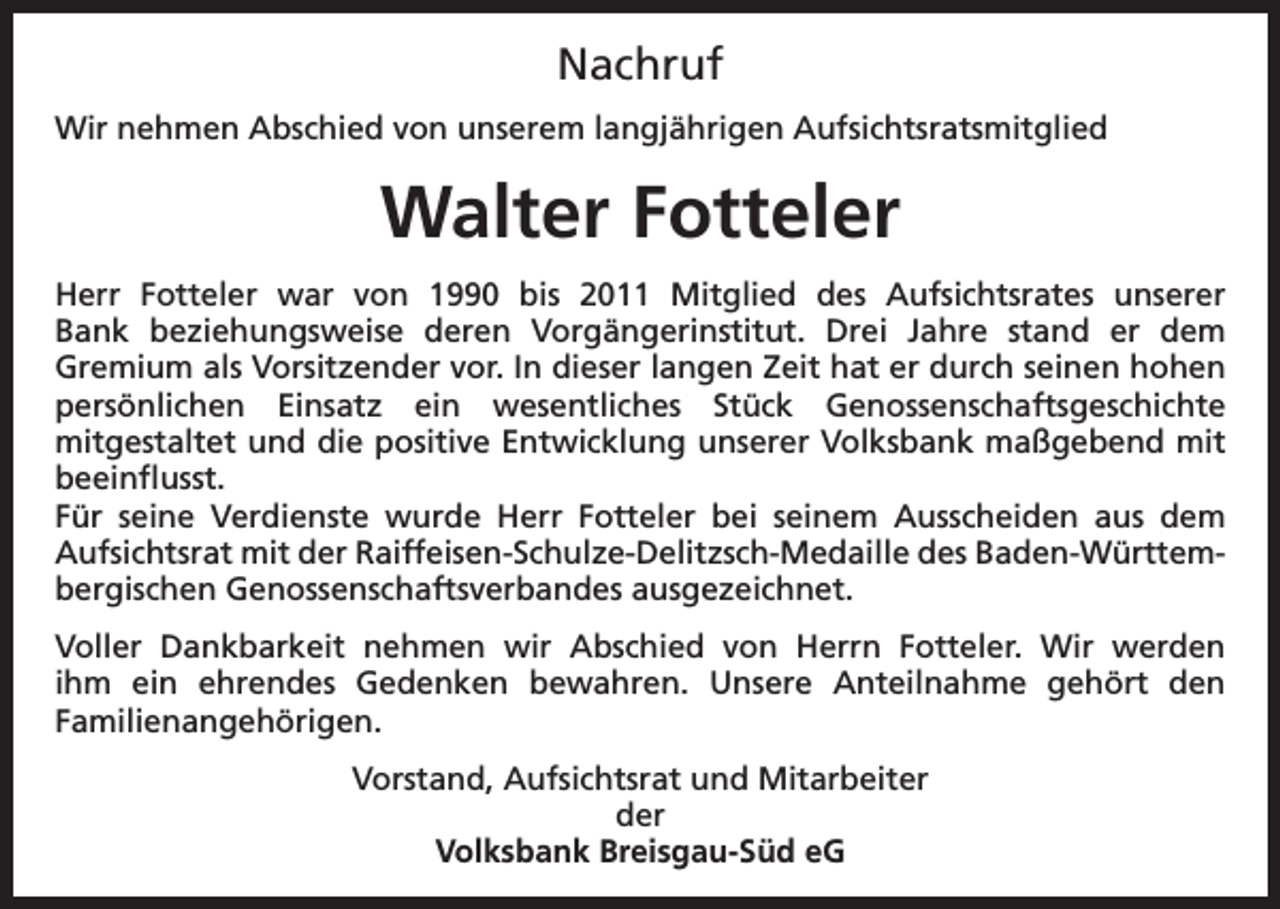 <p>Nachruf<br />Wir nehmen Abschied von unserem langjährigen Aufsichtsratsmitglied</p><p>Walter Fotteler<br />Herr Fotteler war von 1990 bis 2011 Mitglied des Aufsichtsrates unserer<br />Bank beziehungsweise deren Vorgängerinstitut. Drei Jahre stand er dem<br />Gremium als Vorsitzender vor. In dieser langen Zeit hat er durch seinen hohen<br />persönlichen Einsatz ein wesentliches Stück Genossenschaftsgeschichte<br />mitgestaltet und die positive Entwicklung unserer Volksbank maßgebend mit<br />beeinflusst.<br />Für seine Verdienste wurde Herr Fotteler bei seinem Ausscheiden aus dem<br />Aufsichtsrat mit der Raiffeisen-Schulze-Delitzsch-Medaille des Baden-Württembergischen Genossenschaftsverbandes ausgezeichnet.<br />Voller Dankbarkeit nehmen wir Abschied von Herrn Fotteler. Wir werden<br />ihm ein ehrendes Gedenken bewahren. Unsere Anteilnahme gehört den<br />Familienangehörigen.<br />Vorstand, Aufsichtsrat und Mitarbeiter<br />der<br />Volksbank Breisgau-Süd eG</p>