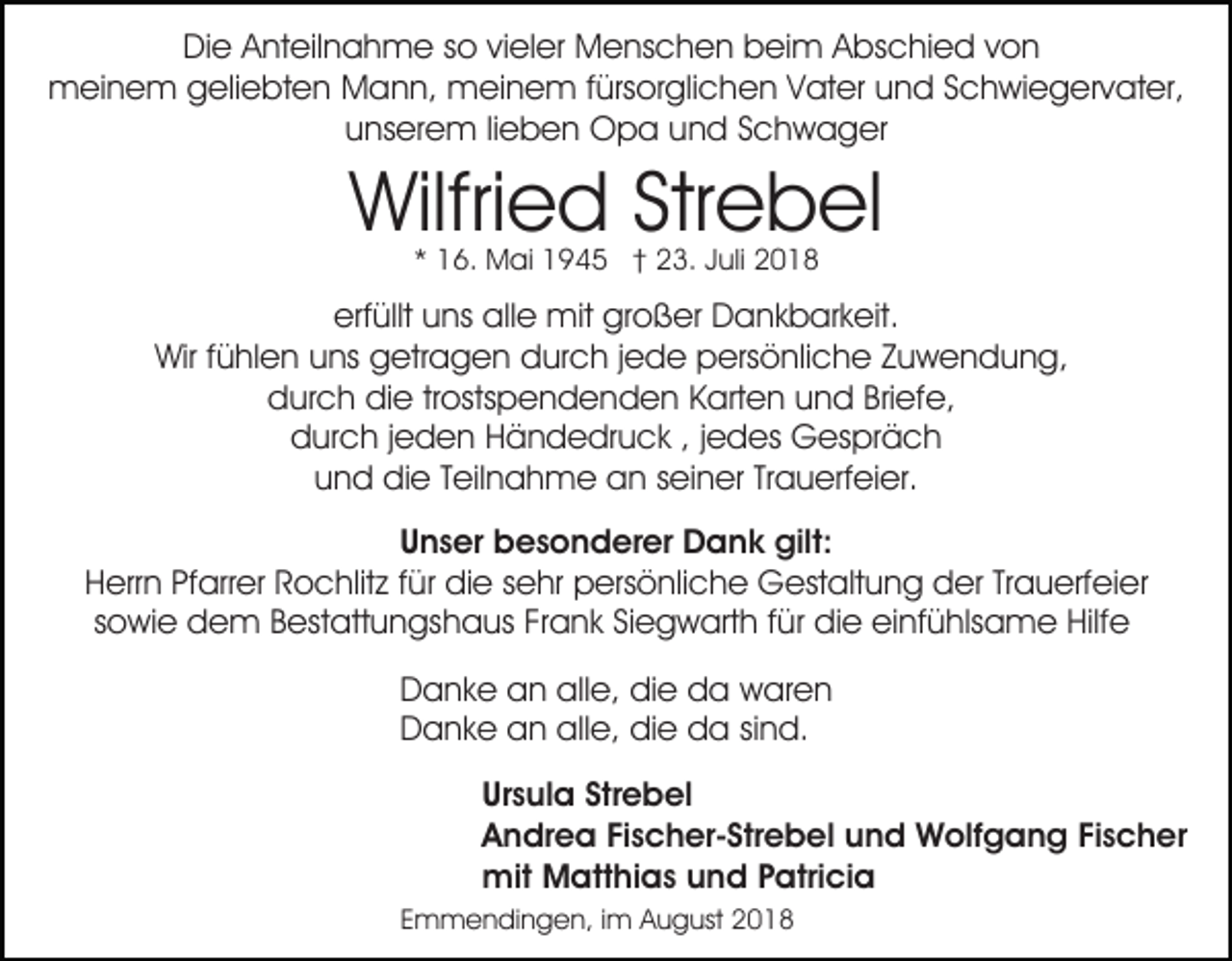 <p>Die Anteilnahme so vieler Menschen beim Abschied von<br />meinem geliebten Mann, meinem fürsorglichen Vater und Schwiegervater,<br />unserem lieben Opa und Schwager</p><p>Wilfried Strebel<br />* 16. Mai 1945 † 23. Juli 2018</p><p>erfüllt uns alle mit großer Dankbarkeit.<br />Wir fühlen uns getragen durch jede persönliche Zuwendung,<br />durch die trostspendenden Karten und Briefe,<br />durch jeden Händedruck , jedes Gespräch<br />und die Teilnahme an seiner Trauerfeier.<br />Unser besonderer Dank gilt:<br />Herrn Pfarrer Rochlitz für die sehr persönliche Gestaltung der Trauerfeier<br />sowie dem Bestattungshaus Frank Siegwarth für die einfühlsame Hilfe<br />Danke an alle, die da waren<br />Danke an alle, die da sind.<br />Ursula Strebel<br />Andrea Fischer-Strebel und Wolfgang Fischer<br />mit Matthias und Patricia<br />Emmendingen, im August 2018</p>