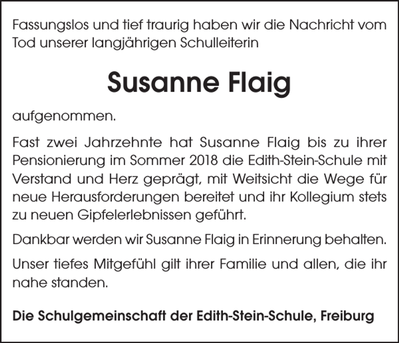 <p>Fassungslos und tief traurig haben wir die Nachricht vom<br />Tod unserer langjährigen Schulleiterin</p><p>Susanne Flaig<br />aufgenommen.<br />Fast zwei Jahrzehnte hat Susanne Flaig bis zu ihrer<br />Pensionierung im Sommer 2018 die Edith-Stein-Schule mit<br />Verstand und Herz geprägt, mit Weitsicht die Wege für<br />neue Herausforderungen bereitet und ihr Kollegium stets<br />zu neuen Gipfelerlebnissen geführt.<br />Dankbar werden wir Susanne Flaig in Erinnerung behalten.<br />Unser tiefes Mitgefühl gilt ihrer Familie und allen, die ihr<br />nahe standen.<br />Die Schulgemeinschaft der Edith-Stein-Schule, Freiburg</p>