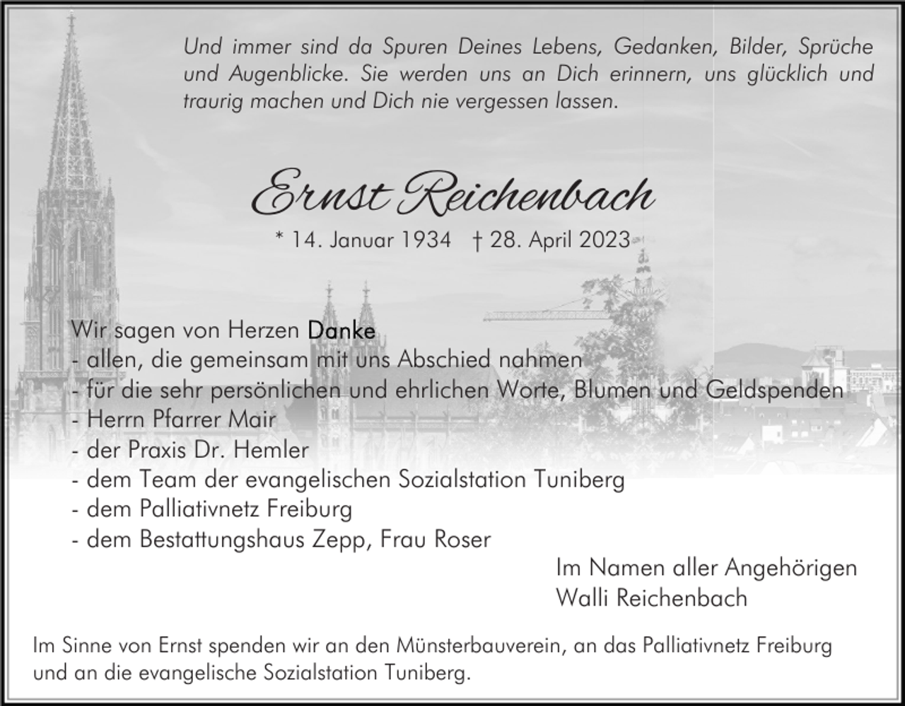 <p>Und immer sind da Spuren Deines Lebens, Gedanken, Bilder, Sprüche<br />und Augenblicke. Sie werden uns an Dich erinnern, uns glücklich und<br />traurig machen und Dich nie vergessen lassen.</p><p>Ernst Reichenbach<br />* 14. Januar 1934 † 28. April 2023</p><p>Wir sagen von Herzen<br />- allen, die gemeinsam mit uns Abschied nahmen<br />- für die sehr persönlichen und ehrlichen Worte, Blumen und Geldspenden<br />- Herrn Pfarrer Mair<br />- der Praxis Dr. Hemler<br />- dem Team der evangelischen Sozialstation Tuniberg<br />- dem Palliativnetz Freiburg<br />- dem Bestattungshaus Zepp, Frau Roser<br />Im Namen aller Angehörigen<br />Walli Reichenbach<br />Im Sinne von Ernst spenden wir an den Münsterbauverein, an das Palliativnetz Freiburg<br />und an die evangelische Sozialstation Tuniberg.</p>