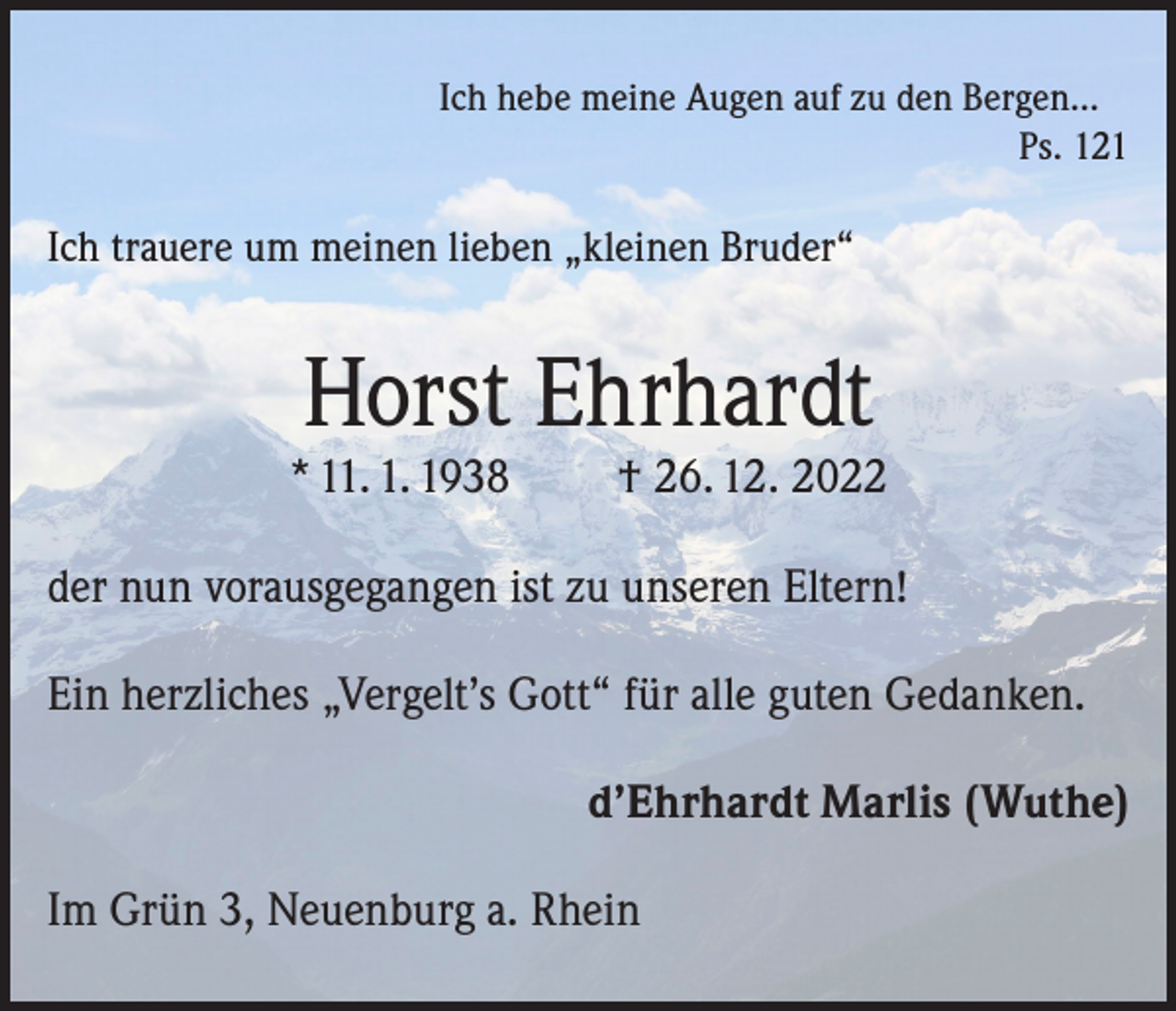 <p>Ich hebe meine Augen auf zu den Bergen...</p><p>Ps. 121</p><p>Ich trauere um meinen lieben „kleinen Bruder“</p><p>Horst Ehrhardt</p><p>* 11. 1. 1938</p><p>† 26. 12. 2022</p><p>der nun vorausgegangen ist zu unseren Eltern!<br />Ein herzliches „Vergelt’s Gott“ für alle guten Gedanken.<br />d’Ehrhardt Marlis (Wuthe)<br />Im Grün 3, Neuenburg a. Rhein</p>