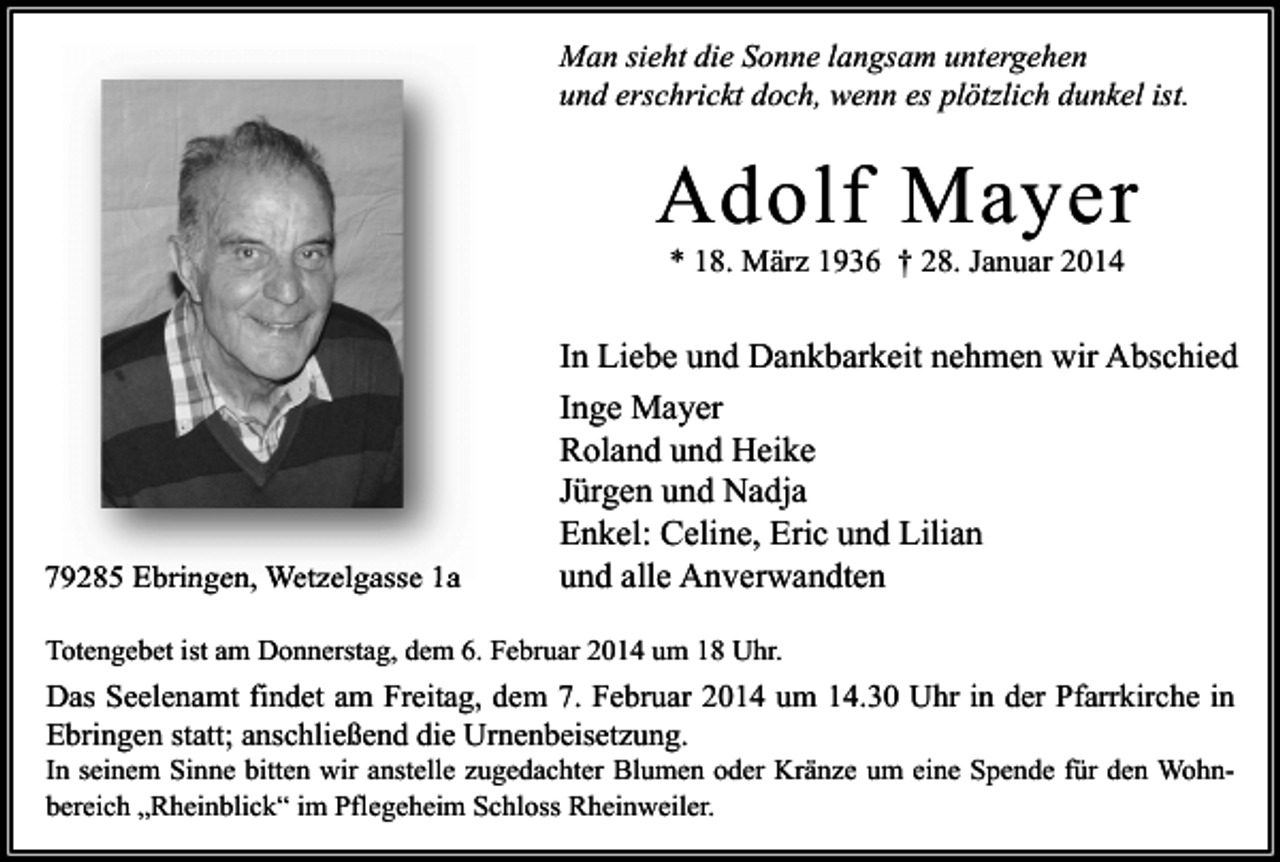 <p>Man sieht die Sonne langsam untergehen<br />und erschrickt doch, wenn es plötzlich dunkel ist.</p><p>Adolf Mayer<br />* 18. März 1936 † 28. Januar 2014</p><p>79285 Ebringen, Wetzelgasse 1a</p><p>In Liebe und Dankbarkeit nehmen wir Abschied<br />Inge Mayer<br />Roland und Heike<br />Jürgen und Nadja<br />Enkel: Celine, Eric und Lilian<br />und alle Anverwandten</p><p>Totengebet ist am Donnerstag, dem 6. Februar 2014 um 18 Uhr.</p><p>Das Seelenamt findet am Freitag, dem 7. Februar 2014 um 14.30 Uhr in der Pfarrkirche in<br />Ebringen statt; anschließend die Urnenbeisetzung.<br />In seinem Sinne bitten wir anstelle zugedachter Blumen oder Kränze um eine Spende für den Wohnbereich „Rheinblick“ im Pflegeheim Schloss Rheinweiler.</p>