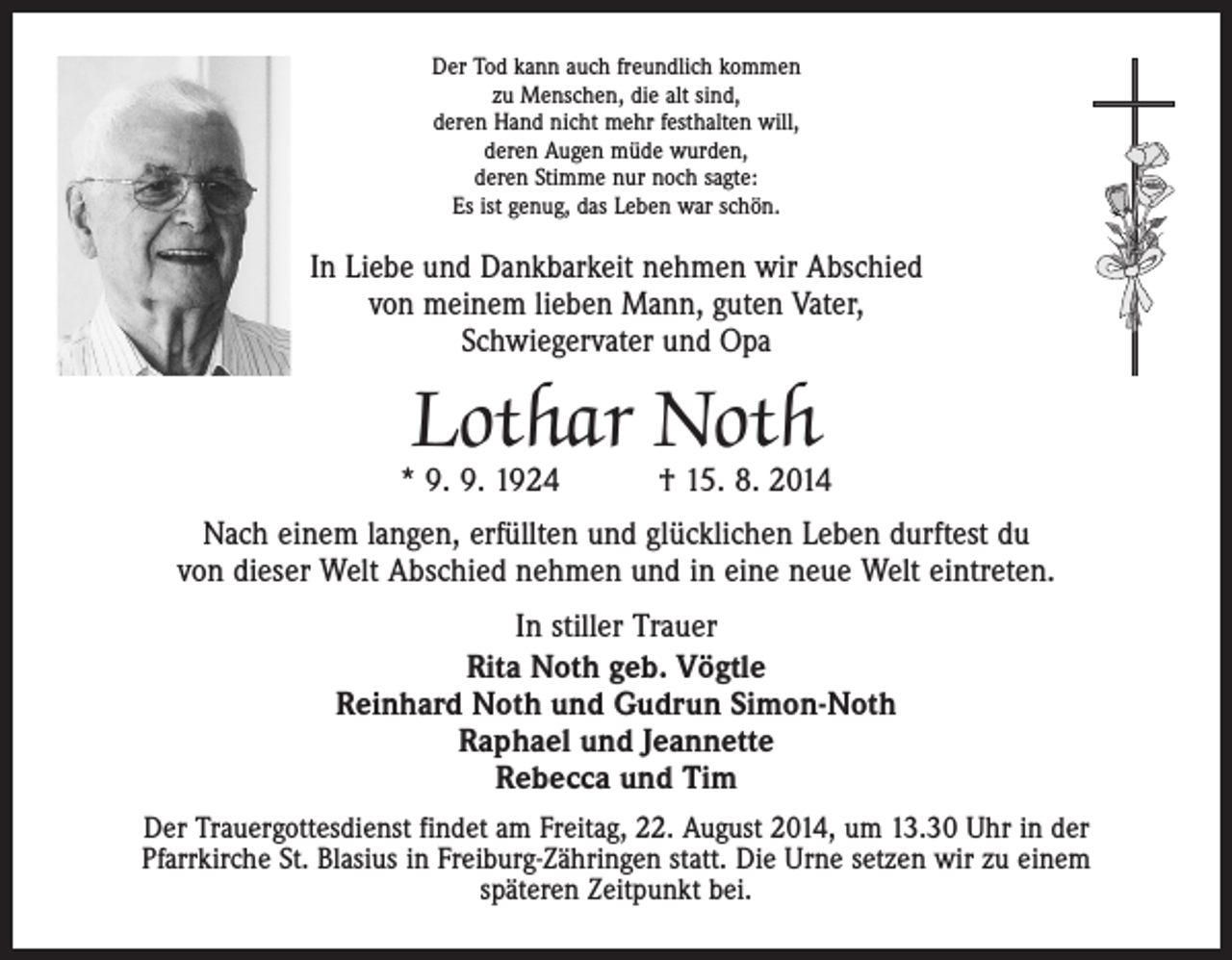 <p>Der Tod kann auch freundlich kommen<br />zu Menschen, die alt sind,<br />deren Hand nicht mehr festhalten will,<br />deren Augen müde wurden,<br />deren Stimme nur noch sagte:<br />Es ist genug, das Leben war schön.</p><p>In Liebe und Dankbarkeit nehmen wir Abschied<br />von meinem lieben Mann, guten Vater,<br />Schwiegervater und Opa</p><p>Lothar Noth</p><p>* 9. 9. 1924 † 15. 8. 2014<br />Nach einem langen, erfüllten und glücklichen Leben durftest du<br />von dieser Welt Abschied nehmen und in eine neue Welt eintreten.<br />In stiller Trauer<br />Rita Noth geb. Vögtle<br />Reinhard Noth und Gudrun Simon-Noth<br />Raphael und Jeannette<br />Rebecca und Tim<br />Der Trauergottesdienst findet am Freitag, 22. August 2014, um 13.30 Uhr in der<br />Pfarrkirche St. Blasius in Freiburg-Zähringen statt. Die Urne setzen wir zu einem<br />­späteren Zeitpunkt bei.</p>