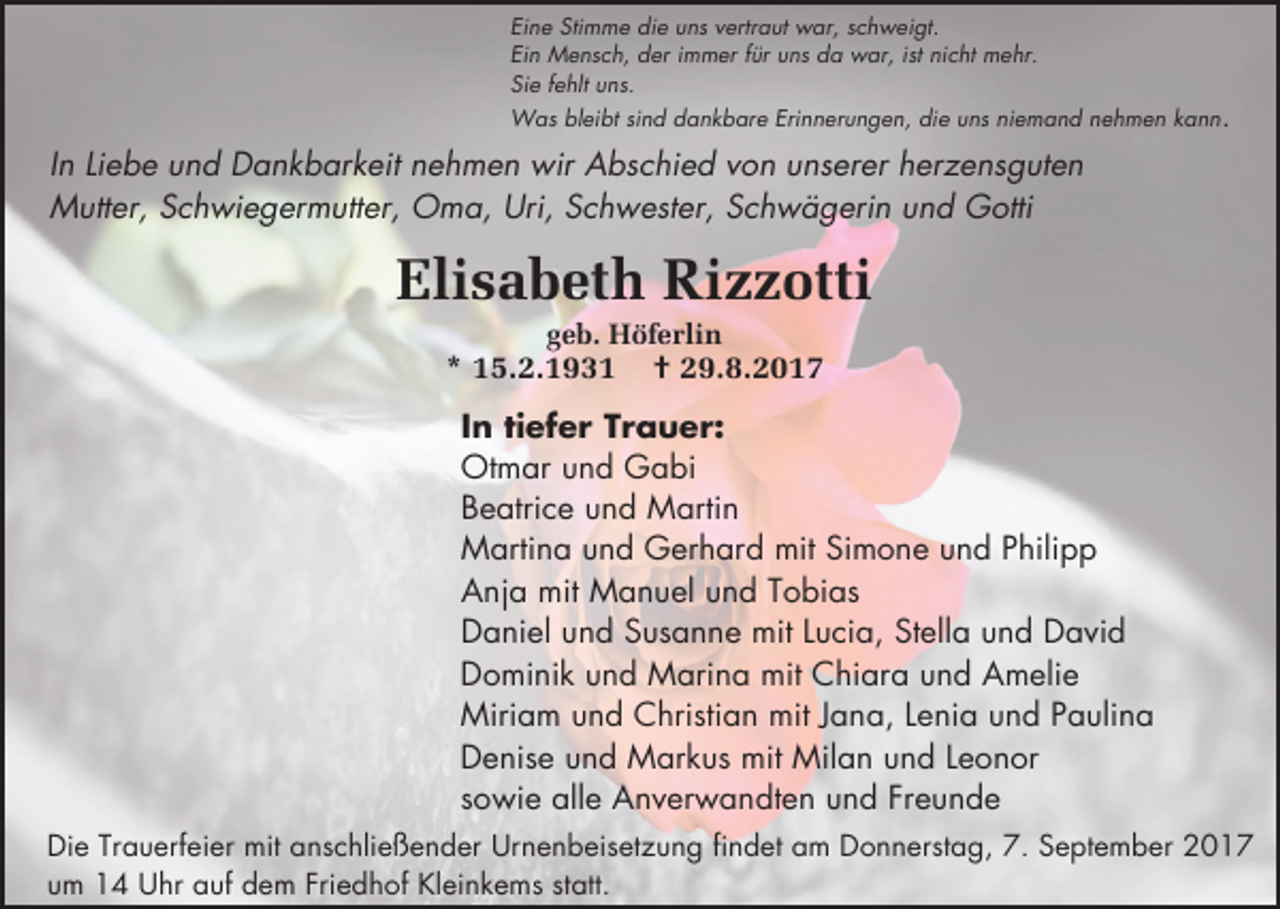 <p>Eine Stimme die uns vertraut war, schweigt.<br />Ein Mensch, der immer für uns da war, ist nicht mehr.<br />Sie fehlt uns.</p><p>Was bleibt sind dankbare Erinnerungen, die uns niemand nehmen kann.</p><p>In Liebe und Dankbarkeit nehmen wir Abschied von unserer herzensguten<br />Mutter, Schwiegermutter, Oma, Uri, Schwester, Schwägerin und Gotti</p><p>Elisabeth Rizzotti<br />geb. Höferlin</p><p>* 15.2.1931</p><p>† 29.8.2017</p><p>In tiefer Trauer:<br />Otmar und Gabi<br />Beatrice und Martin<br />Martina und Gerhard mit Simone und Philipp<br />Anja mit Manuel und Tobias<br />Daniel und Susanne mit Lucia, Stella und David<br />Dominik und Marina mit Chiara und Amelie<br />Miriam und Christian mit Jana, Lenia und Paulina<br />Denise und Markus mit Milan und Leonor<br />sowie alle Anverwandten und Freunde<br />Die Trauerfeier mit anschließender Urnenbeisetzung findet am Donnerstag, 7. September 2017<br />um 14 Uhr auf dem Friedhof Kleinkems statt.</p>