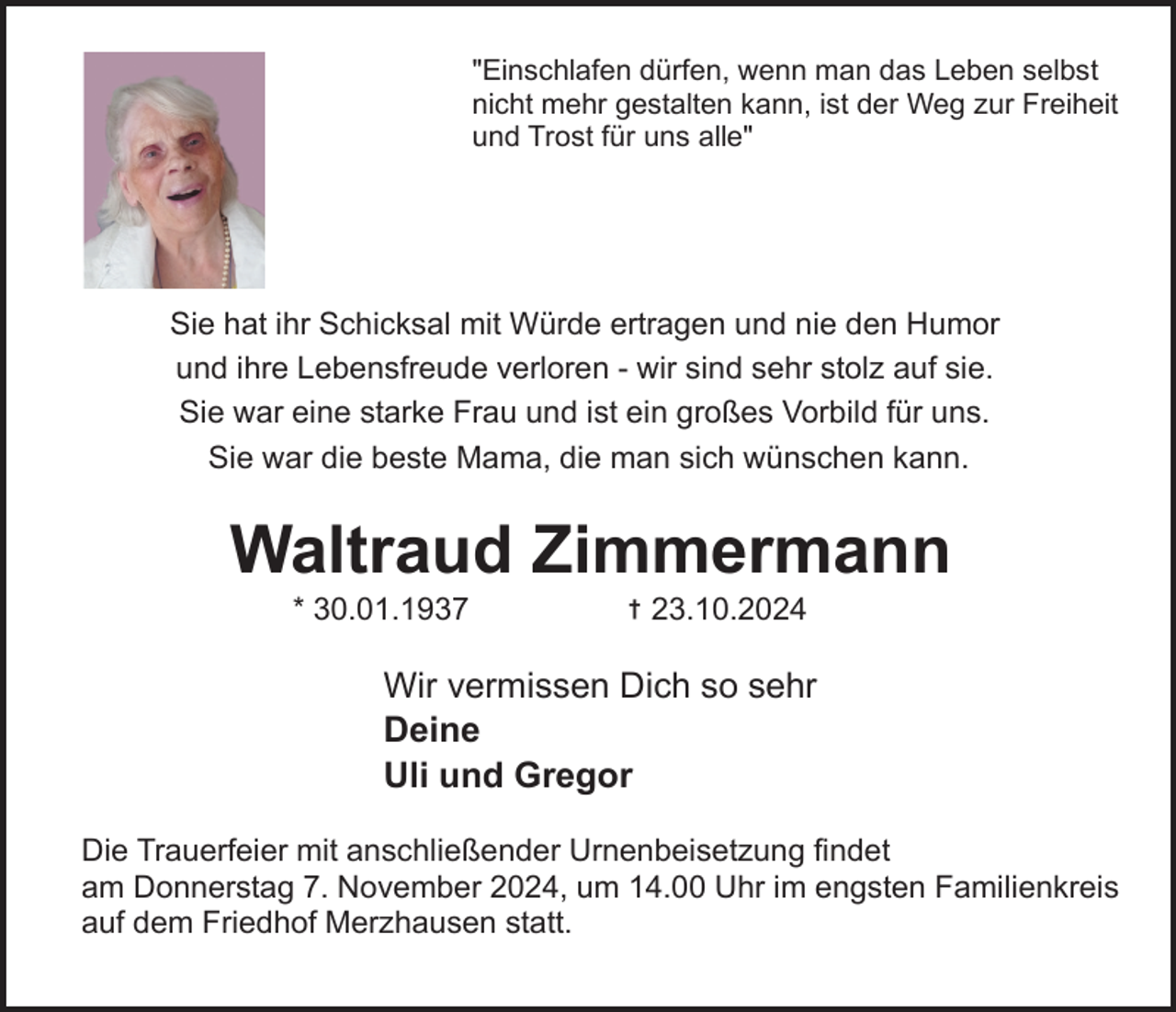 <p>"Einschlafen dürfen, wenn man das Leben selbst<br />nicht mehr gestalten kann, ist der Weg zur Freiheit<br />und Trost für uns alle"</p><p>Sie hat ihr Schicksal mit Würde ertragen und nie den Humor<br />und ihre Lebensfreude verloren ­ wir sind sehr stolz auf sie.<br />Sie war eine starke Frau und ist ein großes Vorbild für uns.<br />Sie war die beste Mama, die man sich wünschen kann.</p><p>Waltraud Zimmermann<br />* 30.01.1937</p><p>†</p><p>23.10.2024</p><p>Wir vermissen Dich so sehr<br />Deine<br />Uli und Gregor<br />Die Trauerfeier mit anschließender Urnenbeisetzung findet<br />am Donnerstag 7. November 2024, um 14.00 Uhr im engsten Familienkreis<br />auf dem Friedhof Merzhausen statt.</p>
