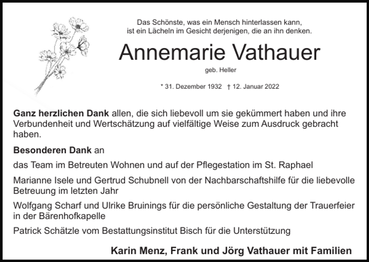 <p>Das Schönste, was ein Mensch hinterlassen kann,<br />ist ein Lächeln im Gesicht derjenigen, die an ihn denken.</p><p>Annemarie Vathauer<br />geb. Heller<br />* 31. Dezember 1932 † 12. Januar 2022</p><p>Ganz herzlichen Dank allen, die sich liebevoll um sie gekümmert haben und ihre<br />Verbundenheit und Wertschätzung auf vielfältige Weise zum Ausdruck gebracht<br />haben.<br />Besonderen Dank an<br />das Team im Betreuten Wohnen und auf der Pflegestation im St. Raphael<br />Marianne Isele und Gertrud Schubnell von der Nachbarschaftshilfe für die liebevolle<br />Betreuung im letzten Jahr<br />Wolfgang Scharf und Ulrike Bruinings für die persönliche Gestaltung der Trauerfeier<br />in der Bärenhofkapelle<br />Patrick Schätzle vom Bestattungsinstitut Bisch für die Unterstützung</p><p>Karin Menz, Frank und Jörg Vathauer mit Familien</p>