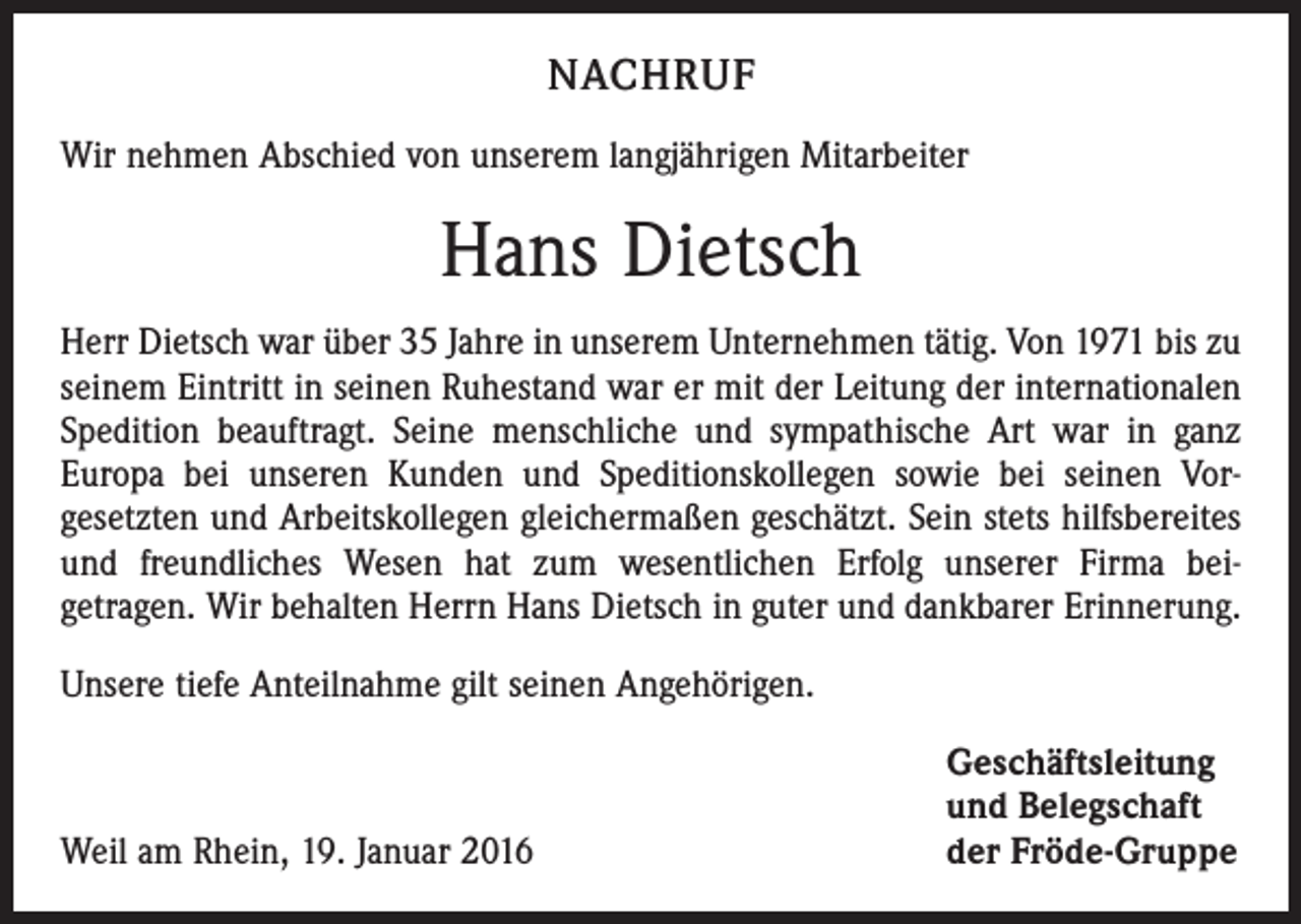 <p>NACHRUF<br />Wir nehmen Abschied von unserem langjährigen Mitarbeiter</p><p>Hans Dietsch<br />Herr Dietsch war über 35 Jahre in unserem Unternehmen tätig. Von 1971 bis zu<br />seinem Eintritt in seinen Ruhestand war er mit der Leitung der internationalen<br />Spedition beauftragt. Seine menschliche und sympathische Art war in ganz<br />­Europa bei unseren Kunden und Speditionskollegen sowie bei seinen Vor­<br />gesetzten und Arbeitskollegen gleichermaßen geschätzt. Sein stets hilfs­bereites<br />und freundliches Wesen hat zum wesentlichen Erfolg unserer Firma bei­ge­tragen. Wir behalten Herrn Hans Dietsch in guter und dankbarer Erinnerung.<br />Unsere tiefe Anteilnahme gilt seinen Angehörigen.</p><p>Weil am Rhein, 19. Januar 2016</p><p>Geschäftsleitung<br />und Belegschaft<br />der Fröde-Gruppe</p>