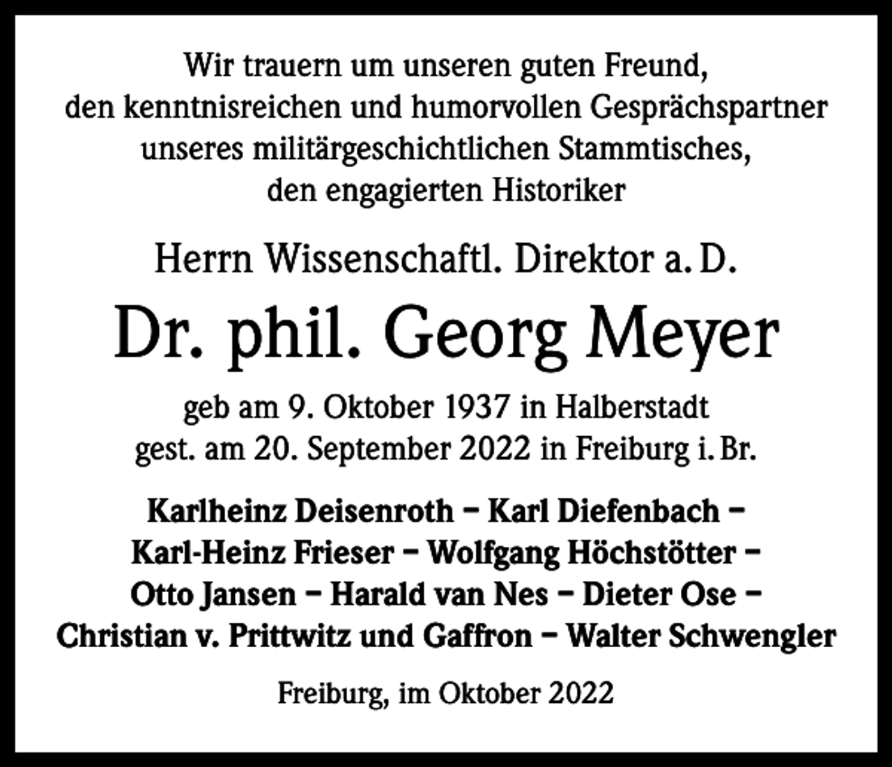 <p>Wir trauern um unseren guten Freund,<br />den kenntnisreichen und humorvollen Gesprächspartner<br />unseres militärgeschichtlichen Stammtisches,<br />den engagierten Historiker</p><p>Herrn Wissenschaftl. Direktor a. D.</p><p>Dr. phil. Georg Meyer<br />geb am 9. Oktober 1937 in Halberstadt<br />gest. am 20. September 2022 in Freiburg i. Br.<br />Karlheinz Deisenroth – Karl Diefenbach –<br />Karl-Heinz Frieser – Wolfgang Höchstötter –<br />Otto Jansen – Harald van Nes – Dieter Ose –<br />Christian v. Prittwitz und Gaffron – Walter Schwengler<br />Freiburg, im Oktober 2022</p>