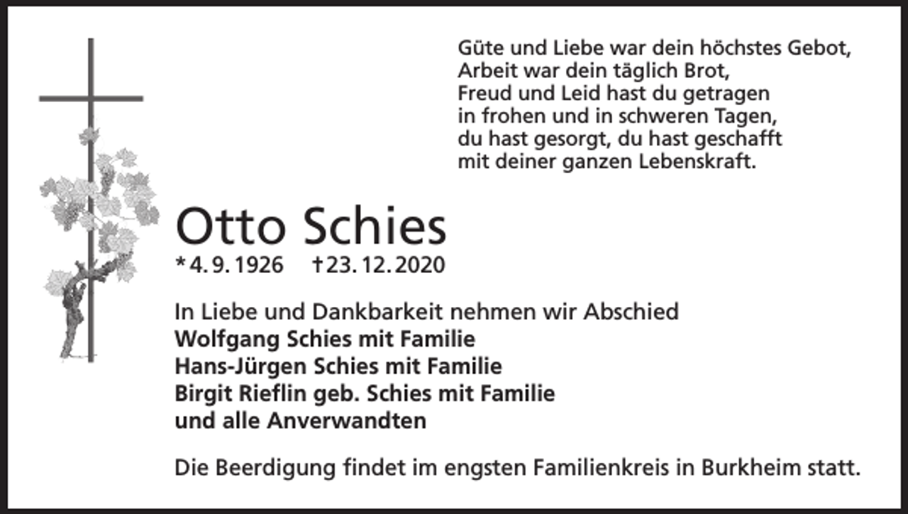 <p>Güte und Liebe war dein höchstes Gebot,<br />Arbeit war dein täglich Brot,<br />Freud und Leid hast du getragen<br />in frohen und in schweren Tagen,<br />du hast gesorgt, du hast geschafft<br />mit deiner ganzen Lebenskraft.</p><p>Otto Schies<br />* 4. 9. 1926 ✝ 23. 12. 2020</p><p>In Liebe und Dankbarkeit nehmen wir Abschied<br />Wolfgang Schies mit Familie<br />Hans-Jürgen Schies mit Familie<br />Birgit Rieflin geb. Schies mit Familie<br />und alle Anverwandten<br />Die Beerdigung findet im engsten Familienkreis in Burkheim statt.</p>