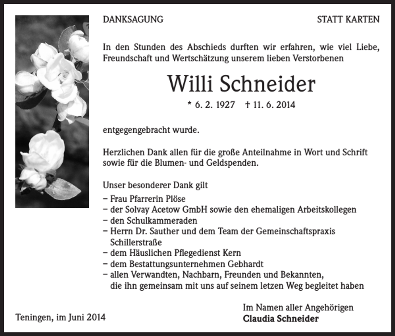 <p>DANKSAGUNG</p><p>STATT KARTEN</p><p>In den Stunden des Abschieds durften wir erfahren, wie viel Liebe,<br />Freundschaft und Wertschätzung unserem lieben Verstorbenen</p><p>Willi Schneider</p><p>* 6. 2. 1927 † 11. 6. 2014</p><p>entgegengebracht wurde.<br />Herzlichen Dank allen für die große Anteilnahme in Wort und Schrift<br />sowie für die Blumen- und Geldspenden.<br />Unser besonderer Dank gilt<br />– Frau Pfarrerin Plöse<br />– der Solvay Acetow GmbH sowie den ehemaligen Arbeitskollegen<br />– den Schulkammeraden<br />– Herrn Dr. Sauther und dem Team der Gemeinschaftspraxis<br />Schillerstraße<br />– dem Häuslichen Pflegedienst Kern<br />– dem Bestattungsunternehmen Gebhardt<br />– allen Verwandten, Nachbarn, Freunden und Bekannten,<br />die ihn gemeinsam mit uns auf seinem letzen Weg begleitet haben<br />Teningen, im Juni 2014</p><p>Im Namen aller Angehörigen<br />Claudia Schneider</p>