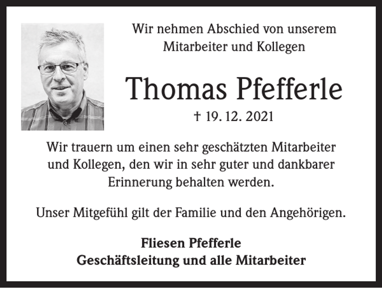 <p>Wir nehmen Abschied von unserem<br />Mitarbeiter und Kollegen</p><p>Thomas Pfefferle<br />† 19. 12. 2021<br />Wir trauern um einen sehr geschätzten Mitarbeiter<br />und Kollegen, den wir in sehr guter und dankbarer<br />Erinnerung behalten werden.<br />Unser Mitgefühl gilt der Familie und den Angehörigen.<br />Fliesen Pfefferle<br />Geschäftsleitung und alle Mitarbeiter</p>