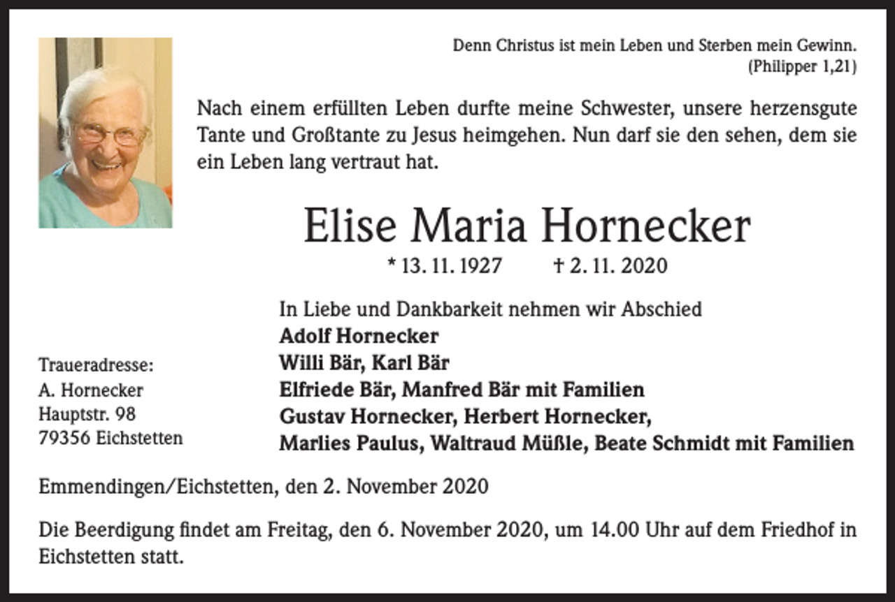 <p>Denn Christus ist mein Leben und Sterben mein Gewinn.<br />(Philipper 1,21)</p><p>Nach einem erfüllten Leben durfte meine Schwester, unsere herzensgute<br />Tante und Großtante zu Jesus heimgehen. Nun darf sie den sehen, dem sie<br />ein Leben lang vertraut hat.</p><p>Elise Maria Hornecker<br />* 13. 11. 1927</p><p>Traueradresse:<br />A. Hornecker<br />Hauptstr. 98<br />79356 Eichstetten</p><p>† 2. 11. 2020</p><p>In Liebe und Dankbarkeit nehmen wir Abschied<br />Adolf Hornecker<br />Willi Bär, Karl Bär<br />Elfriede Bär, Manfred Bär mit Familien<br />Gustav Hornecker, Herbert Hornecker,<br />Marlies Paulus, Waltraud Müßle, Beate Schmidt mit Familien</p><p>Emmendingen/Eichstetten, den 2. November 2020<br />Die Beerdigung findet am Freitag, den 6. November 2020, um 14.00 Uhr auf dem Friedhof in<br />Eichstetten statt.</p>