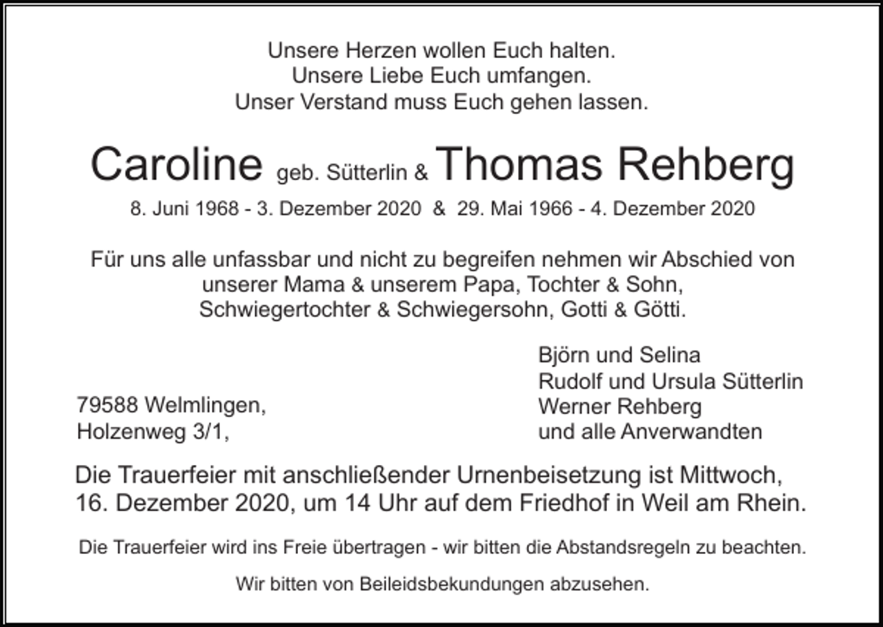 <p>Unsere Herzen wollen Euch halten.<br />Unsere Liebe Euch umfangen.<br />Unser Verstand muss Euch gehen lassen.</p><p>Caroline geb. Sütterlin &amp; Thomas Rehberg<br />8. Juni 1968 - 3. Dezember 2020 &amp; 29. Mai 1966 - 4. Dezember 2020</p><p>Für uns alle unfassbar und nicht zu begreifen nehmen wir Abschied von<br />unserer Mama &amp; unserem Papa, Tochter &amp; Sohn,<br />Schwiegertochter &amp; Schwiegersohn, Gotti &amp; Götti.</p><p>79588 Welmlingen,<br />Holzenweg 3/1,</p><p>Björn und Selina<br />Rudolf und Ursula Sütterlin<br />Werner Rehberg<br />und alle Anverwandten</p><p>Die Trauerfeier mit anschließender Urnenbeisetzung ist Mittwoch,<br />16. Dezember 2020, um 14 Uhr auf dem Friedhof in Weil am Rhein.<br />Die Trauerfeier wird ins Freie übertragen - wir bitten die Abstandsregeln zu beachten.<br />Wir bitten von Beileidsbekundungen abzusehen.</p>
