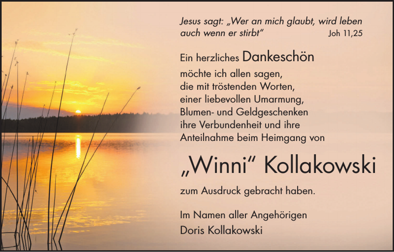 <p>Jesus sagt: „Wer an mich glaubt, wird leben<br />auch wenn er stirbt“<br />Joh 11,25</p><p>Ein herzliches</p><p>Dankeschön</p><p>möchte ich allen sagen,<br />die mit tröstenden Worten,<br />einer liebevollen Umarmung,<br />Blumen- und Geldgeschenken<br />ihre Verbundenheit und ihre<br />Anteilnahme beim Heimgang von</p><p>„Winni“ Kollakowski<br />zum Ausdruck gebracht haben.<br />Im Namen aller Angehörigen</p><p>Doris Kollakowski</p>