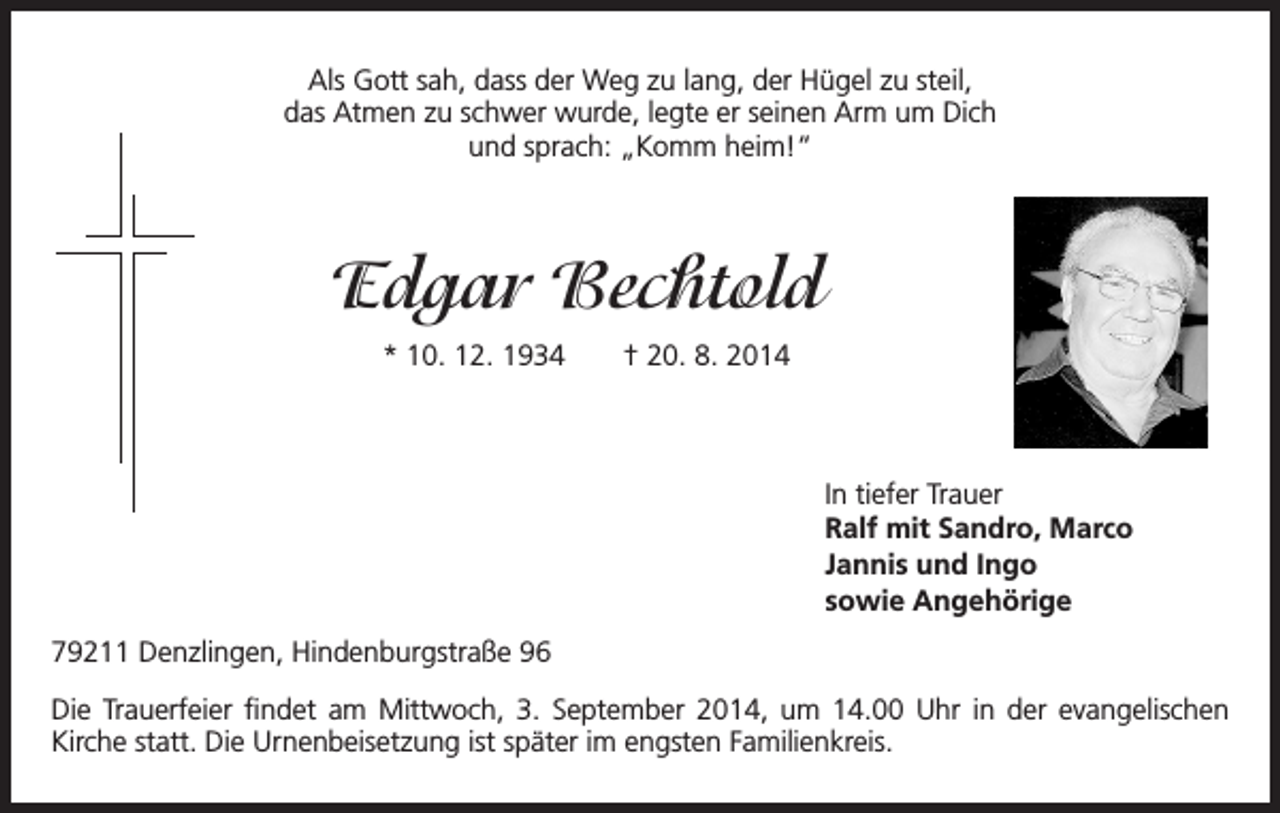 <p>Als Gott sah, dass der Weg zu lang, der Hügel zu steil,<br />das Atmen zu schwer wurde, legte er seinen Arm um Dich<br />und sprach: „Komm heim!“</p><p>Edgar Bechtold<br />* 10. 12. 1934 † 20. 8. 2014</p><p>In tiefer Trauer</p><p>Ralf mit Sandro, Marco<br />Jannis und Ingo<br />sowie Angehörige<br />79211 Denzlingen, Hindenburgstraße 96<br />Die Trauerfeier findet am Mittwoch, 3. September 2014, um 14.00 Uhr in der evangelischen<br />Kirche statt. Die Urnenbeisetzung ist später im engsten Familienkreis.</p>