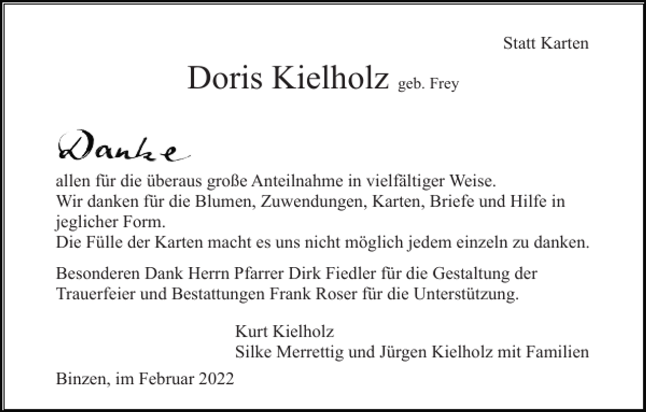 <p>Statt Karten</p><p>Doris Kielholz geb. Frey<br />allen für die überaus große Anteilnahme in vielfältiger Weise.<br />Wir danken für die Blumen, Zuwendungen, Karten, Briefe und Hilfe in<br />jeglicher Form.<br />Die Fülle der Karten macht es uns nicht möglich jedem einzeln zu danken.<br />Besonderen Dank Herrn Pfarrer Dirk Fiedler für die Gestaltung der<br />Trauerfeier und Bestattungen Frank Roser für die Unterstützung.<br />Kurt Kielholz<br />Silke Merrettig und Jürgen Kielholz mit Familien<br />Binzen, im Februar 2022</p>