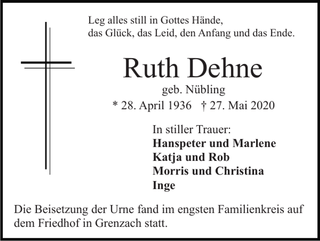 <p>Leg alles still in Gottes Hände,<br />das Glück, das Leid, den Anfang und das Ende.</p><p>Ruth Dehne</p><p>geb. Nübling<br />* 28. April 1936 † 27. Mai 2020<br />In stiller Trauer:<br />Hanspeter und Marlene<br />Katja und Rob<br />Morris und Christina<br />Inge<br />Die Beisetzung der Urne fand im engsten Familienkreis auf<br />dem Friedhof in Grenzach statt.</p>